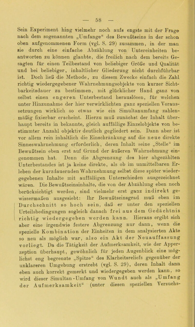 Sein Experiment hing vielmehr noch aufs engste mit der Frage nach dem sogenannten „Umfange“ des Bewußtseins in der schon ohen aufgenommenen Form (vgl. S. 29) zusammen, in der man sie durch eine einfache Abzählung von Untereinheiten be- antworten zu können glaubte, die freilich nach dem bereits Ge- sagten für einen Teilbestand von beliebiger Größe und Qualität und hei beliebiger, inhaltlicher Gliederung nicht durchführbar ist. Doch ließ die Methode, zu diesem Zwecke einfach die Zahl richtig wiedergegebener Wahrnehmungsobjekte von kurzer Sicht- barkeitsdauer zu bestimmen, mit glücklicher Hand ganz von seihst einen engeren Unterbestand herauslösen, für welchen unter Hinzunahme der hier verwirklichten ganz speziellen Voraus- setzungen wirklich so etwas wie ein Simultanumfang zahlen- mäßig fixierbar erscheint. Hierzu muß zunächst der Inhalt über- haupt bereits in bekannte, gleich auffällige Einzelobjekte von be- stimmter Anzahl objektiv deutlich gegliedert sein. Dann aber ist vor allem rein inhaltlich die Einschränkung auf die neue direkte Sinneswahrnehmung erforderlich, deren Inhalt seine „Stelle“ im Bewußtsein eben erst auf Grund der äußeren Wahrnehmung ein- genommen hat. Denn die Abgrenzung des hier abgezählten Unterbestandes ist ja keine direkte, als ob im unmittelbaren Er- leben der kurzdauernden Wahrnehmung selbst diese später wieder- gegebenen Inhalte mit auffälligen Unterschieden ausgezeichnet wären. Die Bewußtseinsiuhalte, die von der Abzählung eben noch berücksichtigt werden, sind vielmehr erst ganz indirekt ge- wissermaßen ausgesiebt: Ihr Bewußtseinsgrad muß eben im Durchschnitt so hoch sein, daß er unter den speziellen Urteilsbedingungen sogleich danach frei aus dem Gedächtnis richtig wiedergegeben werden kann. Hieraus ergibt sich aber eine irgendwie festere Abgrenzung nur dann, wenn die spezielle Kombination der Einheiten in dem analysierten Akte so neu als möglich war, also ein Akt der Neuauffassung vorliegt. Da die Tätigkeit der Aufmerksamkeit, wie der Apper- zeption überhaupt, gewöhnlich für jeden Augenblick eine mög- lichst eng begrenzte „Spitze“ des Klarheitsreliefs gegenüber der unklareren Umgebung erstrebt (vgl. S. 29), deren Inhalt dann eben auch korrekt gemerkt und wiedergegeben werden kann, so wird dieser Simultan-Umfang von Wundt auch als „Umfang der Aufmerksamkeit“ (unter diesen speziellen Versuchs-