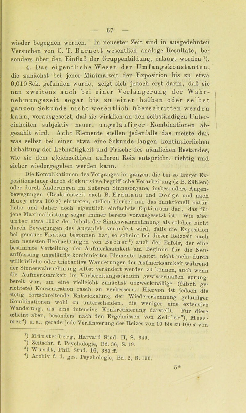 wieder begegnen werden. In neuester Zeit sind in ausgedehnten Versuchen von C. T. Burnett wesentlich analoge Resultate, be- sonders über den Einfluß der Gruppenhildung, erlangt worden :). 4. Das eigentliche Wesen der Umfangskonstanten, die zunächst hei jener Minimalzeit der Exposition bis zu etwa 0,010 Sek. gefunden wurde, zeigt sich jedoch erst darin, daß sie nun zweitens auch bei einer Verlängerung der Wahr- \ nehmungszeit sogar bis zu einer halben oder selbst ganzen Sekunde nicht wesentlich überschritten werden kann, vorausgesetzt, daß sie wirklich an den selbständigen Unter- einheiten subjektiv neuer, ungeläufiger Kombinationen ab- gezählt wird. Acht Elemente stellen jedenfalls das meiste dar, was selbst bei einer etwa eine Sekunde langen kontinuierlichen Erhaltung der Lebhaftigkeit und Frische des nämlichen Bestandes, wie sie dem gleichzeitigen äußeren Reiz entspricht, richtig und sicher wiedergegeben werden kann. Die Komplikationen des Vorganges im ganzen, die bei so langer Ex- positionsdauer durch diskursive begriffliche Verarbeitung (z.B. Zählen) oder durch Änderungen im äußeren Sinnesorgane, insbesondere Augen- bewegungen (Reaktionszeit nach B. Erd mann und Dodge und nach Huey etwa 180 a) eintreten, stellen hierbei nur das funktionell natür- liche und daher doch eigentlich einfachste Optimum dar, das für jene Maximalleistung sogar immer bereits vorausgesetzt ist. Wie aber unter etwa 100 a der Inhalt der Sinneswahrnehmung als solcher nicht durch Bewegungen des Augapfels verändert wird, falls die Exposition bei genauer Fixation begonnen hat, so scheint bei dieser Reizzeit nach den neuesten Beobachtungen von Becher1 2 *) auch der Erfolg, der eine bestimmte Verteilung der Aufmerksamkeit am Beginne für die Neu- auffassung ungeläufig kombinierter Elemente besitzt, nicht mehr durch willkürliche oder triebartige Wanderungen der Aufmerksamkeit während der Sinneswahrnehmung selbst verändert werden zu können, auch wenn die Aufmerksamkeit im Vorbereitungsstadium gewissermaßen sprung- bereit war, um eine vielleicht zunächst unzweckmäßige (falsch ge- richtete) Konzentration rasch zu verbessern. Hiervon ist jedoch die stetig fortschreitende Entwickelung der Wiedererkennung geläufiger Kombinationen wohl zu unterscheiden, die weniger eine extensive Wanderung, als eine intensive Konkretisierung darstellt. Für diese scheint aber, besonders nach den Ergebnissen von Zeitler8), Mess- mer4) u. a., gerade jede Verlängerung des Reizes von 10 bis zu 100 a von 1) Münsterberg, Harvard Stud. II, S. 349. 2) Zeitschr. f. Psychologie, Bd. 36, 8.19. ®) Wundt, Phil. Stud. IG, 380 ff. 4) Archiv f. d. ges. Psychologie, Bd. 2, 8. 190.