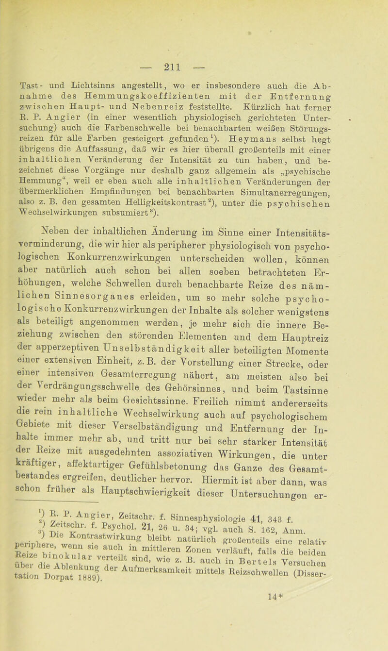 Tast- und Liclitsinns angestellt, wo er insbesondere auch die Ab- nahme des Hemmungskoeffizienten mit der Entfernung zwischen Haupt- und Nebenreiz feststellte. Kürzlich hat ferner K. P. Angier (in einer wesentlich physiologisch gerichteten Unter- suchung) auch die Earbenschwelle bei benachbarten weißen Störungs- reizen für alle Farben gesteigert gefunden1). Heymans selbst hegt übrigens die Auffassung, daß wir es hier überall großenteils mit einer inhaltlichen Veränderung der Intensität zu tun haben, und be- zeichnet diese Vorgänge nur deshalb ganz allgemein als „psychische Hemmung“, weil er eben auch alle inhaltlichen Veränderungen der übermerklichen Empfindungen bei benachbarten Simultanerregungen, also z. B. den gesamten Helligkeitskontrast2), unter die psychischen Wechselwirkungen subsumiert3). Neben der inhaltlichen Änderung im Sinne einer Intensitäts- verminderung, die wir hier als peripherer physiologisch von psycho- logischen Konkurrenzwirkungen unterscheiden wollen, können aber natürlich auch schon bei allen soeben betrachteten Er- höhungen, welche Schwellen durch benachbarte Reize des näm- lichen Sinnesorganes erleiden, um so mehr solche psycho- logische Konkurrenzwirkungen der Inhalte als solcher wenigstens als beteiligt angenommen werden, je mehr sich die innere Be- ziehung zwischen den störenden Elementen und dem Hauptreiz der apperzeptiven Unselbständigkeit aller beteiligten Momente einer extensiven Einheit, z.B. der Vorstellung einer Strecke, oder einer intensiven Gesamterregung nähert, am meisten also bei der Verdrängungsschwelle des Gehörsinnes, und beim Tastsinne wieder mehr als beim Gesichtssinne. Freilich nimmt andererseits die rem inhaltliche Wechselwirkung auch auf psychologischem Gebiete mit dieser Verselbständigung und Entfernung der In- halte immer mehr ab, und tritt nur bei sehr starker Intensität der Reize mit ausgedehnten assoziativen Wirkungen, die unter raftiger, affektartiger Gefühlsbetonung das Ganze des Gesamt- bestandes ergreifen, deutlicher hervor. Hiermit ist aber dann, was schon früher als Hauptschwierigkeit dieser Untersuchungen er- } l,1',r' Angier, Zeitschr. f. Sinnesphysiologie 41, 343 f 2 Sfu r;f- lyc,hoL 21’2(3 u-34; ^ «5t s. i6*. Anm. peripher? wS Z ?^ “ natÜrlich großenteils eine relativ hi ’ r i aU°h 111 mittleren Zonen verläuft, falls die beiden üb dl Am hai' VTeUt SiDd’ Wie «• B- in Bertels Versuchen tat™ DorplrisM) Aur”erk“”k<>il Keiz.ohwellen (Di,,.,- 14*