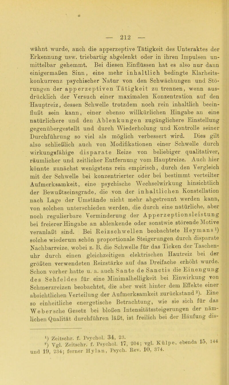 wähnt wurde, auch die apperzeptive Tätigkeit des Unteraktes der Erkennung usw. triebartig abgelenkt oder in ihren Impulsen un- mittelbar gehemmt. Bei diesen Einflüssen hat es also nur dann einigermaßen Sinn, eine mehr inhaltlich bedingte Klarheits- konkurrenz psychischer Natur von den Schwächungen und Stö- rungen der apperzeptiven Tätigkeit zu trennen, wenn aus- drücklich der Versuch einer maximalen Konzentration auf den Hauptreiz, dessen Schwelle trotzdem noch rein inhaltlich beein- flußt sein kann, einer ebenso willkürlichen Hingabe an eine natürlichere und den Ablenkungen zugänglichere Einstellung gegenübergestellt und durch Wiederholung und Kontrolle seiner Durchführung so viel als möglich verbessert wird. Dies gilt also schließlich auch von Modifikationen einer Schwelle durch wirkungsfähige disparate Reize von beliebiger qualitativer, räumlicher und zeitlicher Entfernung vom Hauptreize. Auch hier könnte zunächst wenigstens rein empirisch, durch den Vergleich mit der Schwelle hei konzentrierter oder bei bestimmt verteilter Aufmerksamkeit, eine psychische Wechselwirkung hinsichtlich der Bewußtseinsgrade, die von der inhaltlichen Konstellation nach Lage der Umstände nicht mehr abgetrennt werden kann, von solchen unterschieden werden, die durch eine natürliche, aber noch regulierbare Verminderung der Apperzeptionsleistung bei freierer Hingabe an ablenkende oder sonstwie störende Motive veranlaßt sind. Bei Reizschwellen beobachtete Heymans1) solche wiederum schön proportionale Steigerungen durch disparate Nachbarreize, wobei z. B. die Schwelle für das licken der lascken- uhr durch einen gleichzeitigen elektrischen Hautreiz bei der größten verwendeten Reizstärke auf das Dreifache erhöht wurde. Schon vorher hatte u. a. auch Sante de Sanctis die Einengung des Sehfeldes für eine Minimalhelligkeit bei Einwirkung von Schmerzreizen beobachtet, die aber weit hinter dem Effekte einer absichtlichen Verteilung der Aufmerksamkeit zurückstand 2). Eine so einheitliche energetische Betrachtung, wie sie sich für das Webersche Gesetz bei bloßen Intensitätssteigerungen der näm- lichen Qualität durchführen läßt, ist freilich bei der Häufung dis- *) Zeitsohr. f. Psychol. 34, 23. r) Vgl. Zeitschr. f. Psychol. 17, 204; vgl. Külpe, und 10, 234; ferner Hylan, Psych. Rev. 10, 374. ebenda 15, 144