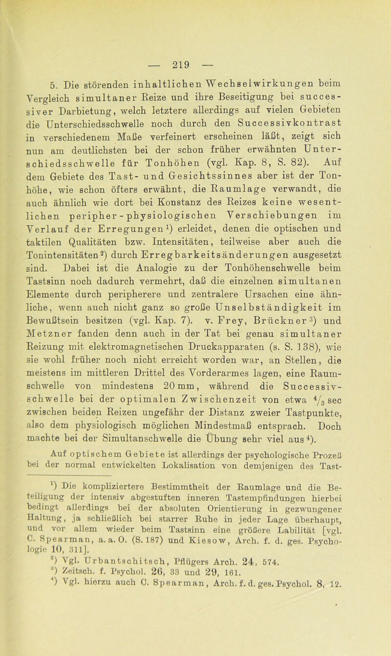 5. Die störenden inhaltlichen Wechselwirkungen beim Vergleich simultaner Reize und ihre Beseitigung bei succes- siver Darbietung, welch letztere allerdings auf vielen Gebieten die Unterschiedsschwelle noch durch den Successivkontrast in verschiedenem Maße verfeinert erscheinen läßt, zeigt sich nun am deutlichsten bei der schon früher erwähnten Unter- schiedsschwelle für Tonhöhen (vgl. Kap. 8, S. 82). Auf dem Gebiete des Tast- und Gesichtssinnes aber ist der Ton- höhe, wie schon öftere erwähnt, die Kaumlage verwandt, die auch ähnlich wie dort hei Konstanz des Reizes keine wesent- lichen peripher - physiologischen Verschiebungen im Verlauf der Erregungen1) erleidet, denen die optischen und taktilen Qualitäten bzw. Intensitäten, teilweise aber auch die Tonintensitäten2) durch Erregbarkeitsänderungen ausgesetzt sind. Dabei ist die Analogie zu der Tonhöhenschwelle beim Tastsinn noch dadurch vermehrt, daß die einzelnen simultanen Elemente durch peripherere und zentralere Ursachen eine ähn- liche, wenn auch nicht ganz so große Unselbständigkeit im Bewußtsein besitzen (vgl. Kap. 7). v. Frey, Brückner3) und Metzner fanden denn auch in der Tat bei genau simultaner Reizung mit elektromagnetischen Druckapparaten (s. S. 1 38), wie sie wohl früher noch nicht erreicht worden war, an Stellen, die meistens im mittleren Drittel des Vorderarmes lagen, eine Raum- schwelle von mindestens 20 mm, während die Successiv- schwelle bei der optimalen Zwischenzeit von etwa 4/3 sec zwischen beiden Reizen ungefähr der Distanz zweier Tastpunkte, also dem physiologisch möglichen Mindestmaß entsprach. Doch machte bei der Simultan schwelle die Übung sehr viel aus4). Auf optischem Gebiete ist allerdings der psychologische Prozeß hei der normal entwickelten Lokalisation von demjenigen des Tast- ') Die kompliziertere Bestimmtheit der Baumlage und die Be- teiligung der intensiv abgestuften inneren Tastempfindungen hierbei bedingt allerdings bei der absoluten Orientierung in gezwungener Haltung, ja schließlich bei starrer Buhe in jeder Lage überhaupt, und vor allem wieder beim Tastsinn eine größere Labilität [vgl. C. Spearman, a. a. 0. (S. 187) und Kiesow, Arch. f. d. ges. Psycho- logie 10, 311]. 2) Vgl. Urbantschitsch, Pflügers Arch. 24, 574. a) Zeitsch. f. Psycho). 26, 33 und 29, 161. 4) Vgl. hierzu auch C. Spearman, Arch. f. d. ges. Psychol. 8, 12.