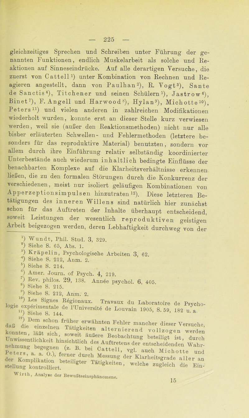 gleichzeitiges Sprechen und Schreiben unter Führung der ge- nannten Funktionen, endlich Muskelarbeit als solche und Re- aktionen auf Sinneseindrücke. Auf alle derartigen Versuche, die zuerst von Catteil1) unter Kombination von Rechnen und Re- agieren angestellt, dann von Paulhan2), R. Vogt3), Sante de Sanctis4), Titchener und seinen Schülern5), Jastrow6), Binet7), F. Angell und Harwood3), Hylan9), Michotte10), Peters11) und vielen anderen in zahlreichen Modifikationen wiederholt wurden, konnte erst an dieser Stelle kurz verwiesen werden, weil sie (außer den Reaktionsmethoden) nicht nur alle bisher erläuterten Schwellen- und Fehlermethoden (letztere be- sonders für das reproduktive Material) benutzten, sondern vor allem durch ihre Einführung relativ selbständig koordinierter Unterbestände auch wiederum inhaltlich bedingte Einflüsse der benachbarten Komplexe auf die Klarheitsverhältnisse erkennen ließen, die zu den formalen Störungen durch die Konkurrenz der verschiedenen, meist nur isoliert geläufigen Kombinationen von Apperzeptionsimpulsen hinzutraten12). Diese letzteren Be- tätigungen des inneren Willens sind natürlich hier zunächst schon für das Auftreten der Inhalte überhaupt entscheidend, soweit Leistungen der wesentlich reproduktiven geistigen Arbeit beigezogen werden, deren Lebhaftigkeit durchweg von der ') Wundt, Phil. Stud. 3, 329. *) Siehe S. 65, Abs. 1. d) Kräpelin, Psychologische Arbeiten 3, 62. 4) Siehe S. 212, Anm. 2. 5) Siehe S. 214. ) Amer. Journ. of Psych. 4, 219. ') Rev. philos. 29, 138. Annee psychol. 6, 405 8) Siehe S. 215. ) Siehe S. 212, Anm. 2. , . ‘0) L.es Si£nes Regionaux. Travaux du Laboratoire de Psvcho- ^ u7siehTstai44de rüniVerSit® de Louvain 1905, S. 59, 182 u.^i. daß XDem 8C,h0n f^h6r erwa,hnten Fehler mancher dieser Versuche Sonnten £77 alternierend vollzogen werden TW 7,7, h’ SOW6lt außere Beobachtung beteiligt ist durch nehTunT t hinsichtlich de, Auftreten, der entscheidendei Peter,8» ff,T,''' f ’<th »»<* MichoU, Z der 7 ’ 7 + ’ ?rner rch Messuns der Klarheitsgrade aller an ^,..?fC,Xr,bete'l,gter Tä‘igkeit“' «“» -S-* die ’C Wirth, Analyse der Bewußtaeinsphänomene. 15