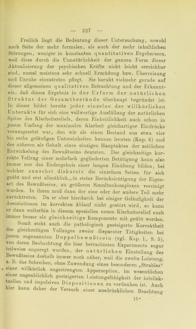 Freilich liegt die Bedeutung dieser Untersuchung, sowohl nach Seite der mehr formalen, als auch der mehr inhaltlichen Störungen, weniger in konstanten quantitativen Ergebnissen, weil diese durch die Unnatürlichkeit der ganzen Form dieser Aktualisierung der psychischen Kräfte nicht leicht erreichbar sind, zumal meistens sehr schnell Ermüdung bzw. Überreizung und Unruhe einzutreten pflegt. Sie beruht vielmehr gerade auf dieser allgemeinen qualitativen Betrachtung und der Erkennt- nis, daß dieses Ergebnis in der Urform der natürlichen Struktur der Gesamtbestände überhaupt begründet ist. In dieser bildet bereits jeder einzelne der willkürlichen Unterakte für sich eine vollwertige Ausfüllung der natürlichen Spitze des Klarheitsreliefs, deren Einheitlichkeit auch schon in jenem Umfang der maximalen Klarheit gleichartiger Eindrücke vorausgesetzt war, den wir als einen Bestand aus etwa vier bis sechs geläufigen Untereinheiten kennen lernten (Kap. 6) und des näheren als Gehalt eines einzigen Hauptaktes der zeitlichen Entwickelung des Bewußtseins deuteten. Der gleichzeitige kor- rekte Vollzug einer mehrfach gegliederten Betätigung kann also immer nur das Endergebnis einer langen Einübung bilden, bei welcher zunächst diskursiv die einzelnen Seiten für sich geübt und erst allmählich,»in steter Berücksichtigung der Eigen- ait des Bewußtseins, zu größeren Simultankomplexen vereinigt wurden. In ihnen muß dann der eine oder der andere Teil mehr zurücktreten. Da er aber hierdurch bei einiger Geläufigkeit der Assoziationen im korrekten Ablauf nicht gestört wird, so kann er dann weiterhin in diesem speziellen neuen Klarheitsrelief auch immer besser als gleichzeitige Komponente mit geübt werden. Somit steht auch die pathologisch gesteigerte Korrektheit des gleichzeitigen Vollzuges zweier disparater Tätigkeiten bei jenem sogenannten Doppelbewußtsein (vgl. Kap. 1, S. 5), von deren Beobachtung die hier betrachteten Experimente sogar teilweise angeregt wurden, der natürlichen Einstellung des Bewußtseins deshalb immer noch näher, weil die zweite Leistung, z. b. das Schreiben, ohne Zuwendung eines besonderen „Strahles“ einer willkürlich angestrengten Apperzeption, im wesentlichen einer augenblicklich gesteigerten Leistungsfähigkeit der intellek- tuellen und impulsiven Disposition en zu verdanken ist. Auch hier kann daher der Versuch einer ausdrücklichen Beachtung 15*