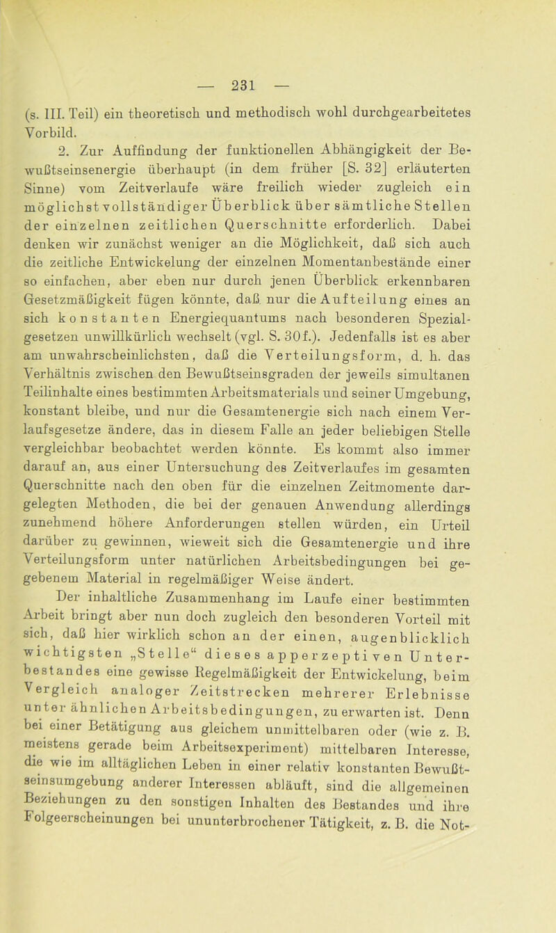 (s. III. Teil) ein theoretisch und methodisch wohl durchgearbeitetes Vorbild. 2. Zur Auffindung der funktionellen Abhängigkeit der Be- wußtseinsenergie überhaupt (in dem früher [S. 32] erläuterten Sinne) vom Zeitverlaufe wäre freilich wieder zugleich ein möglichstvoll ständiger Überblick über sämtliche Stellen der einzelnen zeitlichen Querschnitte erforderlich. Dabei denken wir zunächst weniger an die Möglichkeit, daß sich auch die zeitliche Entwickelung der einzelnen Momentanhestände einer so einfachen, aber eben nur durch jenen Überblick erkennbaren Gesetzmäßigkeit fügen könnte, daß nur die Aufteilung eines an sich konstanten Energiequantums nach besonderen Spezial- gesetzen unwillkürlich wechselt (vgl. S. 30f.). Jedenfalls ist es aber am unwahrscheinlichsten, daß die Verteilungsform, d. h. das Verhältnis zwischen den Bewußtseinsgraden der jeweils simultanen Teilinhalte eines bestimmten Arbeitsmaterials und seiner Umgebung, konstant bleibe, und nur die Gesamtenergie sich nach einem Ver- laufsgesetze ändere, das in diesem Falle an jeder beliebigen Stelle vergleichbar beobachtet werden könnte. Es kommt also immer darauf an, aus einer Untersuchung des Zeitverlaufes im gesamten Querschnitte nach den oben für die einzelnen Zeitmomente dar- gelegten Methoden, die bei der genauen Anwendung allerdings zunehmend höhere Anforderungen stellen würden, ein Urteil darüber zu gewinnen, wieweit sich die Gesamtenergie und ihre Verteilungsform unter natürlichen Arbeitsbedingungen bei ge- gebenem Material in regelmäßiger Weise ändert. Der inhaltliche Zusammenhang im Laufe einer bestimmten Arbeit bringt aber nun doch zugleich den besonderen Vorteil mit sich, daß hier wirklich schon an der einen, augenblicklich wichtigsten „Stelle“ dieses apperzepti ven Unter- bestandes eine gewisse Regelmäßigkeit der Entwickelung, beim Vergleich analoger Zeitstrecken mehrerer Erlebnisse unter ähnlichen Arbeitsbedingungen, zu erwarten ist. Denn bei einer Betätigung aus gleichem unmittelbaren oder (wie z. B. meistens gerade beim Arbeitsexperiment) mittelbaren Interesse, die wie im alltäglichen Leben in einer relativ konstanten Bewußt- seinsumgebung anderer Interessen abläuft, sind die allgemeinen Beziehungen zu den sonstigen Inhalten des Bestandes und ihre Folgeerscheinungen bei ununterbrochener Tätigkeit, z. B. die Not-