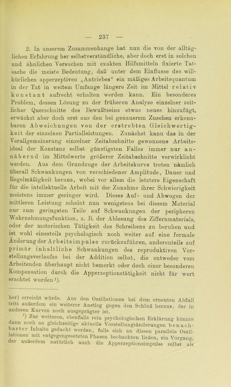 2. In unserem Zusammenhänge hat nun die von der alltäg- lichen Erfahrung her selbstverständliche, aber doch erst in solchen und ähnlichen Versuchen mit exakten Hilfsmitteln fixierte Tat- sache die meiste Bedeutung, daß unter dem Einflüsse des will- kürlichen apperzeptiven „Antriebes“ ein mäßiges Arbeitsquantum in der Tat in weitem Umfange längere Zeit im Mittel relativ konstant aufrecht erhalten werden kann. Ein besonderes Problem, dessen Lösung zu der früheren Analyse einzelner zeit- licher Querschnitte des Bewußtseins etwas neues hinzufügt, erwächst aber doch erst aus den bei genauerem Zusehen erkenn- baren Abweichungen von der erstrebten Gleichwertig- keit der einzelnen Partialleistungen. Zunächst kann das in der Verallgemeinerung einzelner Zeitabschnitte gewonnene Arbeits- ideal der Konstanz selbst günstigsten Falles immer nur an- nähernd im Mittelwerte größerer Zeitabschnitte verwirklicht werden. Aus dem Grundzuge der Arbeitskurve treten nämlich überall Schwankungen von verschiedener Amplitude, Dauer und Regelmäßigkeit heraus, wobei vor allem die letztere Eigenschaft für die intellektuelle Arbeit mit der Zunahme ihrer Schwierigkeit meistens immer geringer wird. Dieses Auf- und Abwogen der mittleren Leistung scheint nun wenigstens bei diesem Material nur zum geringsten Teile auf Schwankungen der peripheren Wahrnehmungsfunktion, z. B. der Ablesung des Ziffernmaterials, oder der motorischen Tätigkeit des Schreibens zu beruhen und ist wohl einesteils psychologisch noch weiter auf eine formale Änderung der Arbeitsimpulse zurückzuführen, anderenteils auf primär inhaltliche Schwankungen des reproduktiven Vor- stellungsverlaufes bei der Addition selbst, die entweder vom Arbeitenden überhaupt nicht bemerkt oder doch einer besonderen Kompensation durch die Apperzeptionstätigkeit nicht für wert erachtet wurden1). her) erreicht würde. Aus den Oszillationen hei dem erneuten Abfall tritt außerdem ein weiterer Anstieg gegen den Schluß heraus, der in anderen Kurven noch ausgeprägter ist. ‘) Zur weiteren, ebenfalls rein psychologischen Erklärung könnte dann noch an gleichzeitige aktuelle Vorstellungsänderungen benach- barter Inhalte gedacht werden, falls sich an diesen parallele Oszil- lationen mit entgegengesetzten Phasen beobachten ließen, ein Vorgang der außerdem natürlich auch die Apperzeptionsimpulse selbst als