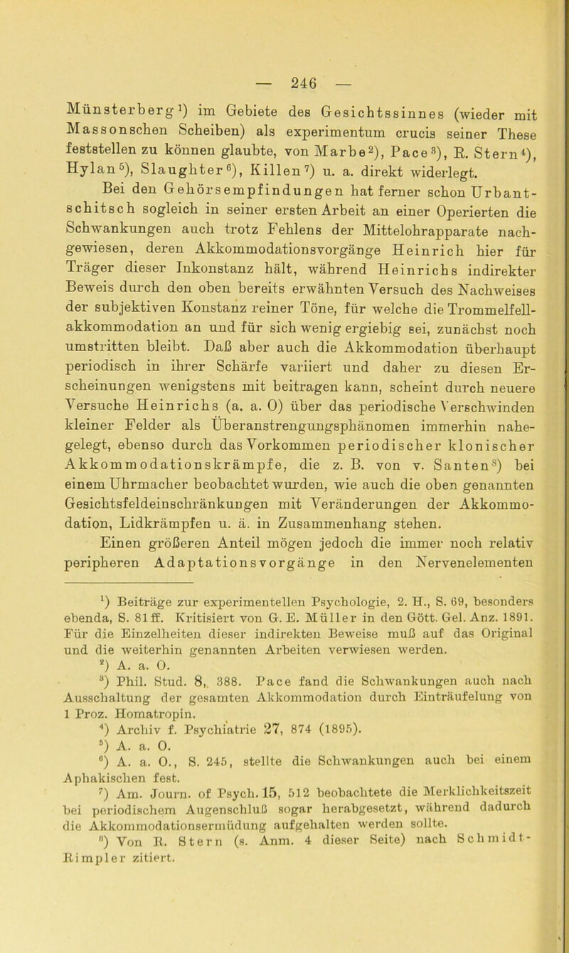 Münsterberg 7) im Gebiete des Gesichtssinnes (wieder mit Massonschen Scheiben) als experimentum crucis seiner These feststellen zu können glaubte, von Marbel 2), Pace3), R. Stern4), Hylan5 б 7), Slaughter«), Killen7) u. a. direkt widerlegt. Bei den Gehörsempfindungen hat ferner schon Urbant- schitsch sogleich in seiner ersten Arbeit an einer Operierten die Schwankungen auch trotz Fehlens der Mittelohrapparate nach- gewiesen, deren Akkommodationsvorgänge Heinrich hier für Träger dieser Inkonstanz hält, während Heinrichs indirekter Beweis durch den oben bereits erwähnten Versuch des Nachweises der subjektiven Konstanz reiner Töne, für welche die Trommelfell- akkommodation an und für sich wenig ergiebig sei, zunächst noch umstritten bleibt. Daß aber auch die Akkommodation überhaupt periodisch in ihrer Schärfe variiert und daher zu diesen Er- scheinungen wenigstens mit beitragen kann, scheint durch neuere Versuche Heinrichs (a. a. 0) über das periodische Verschwinden kleiner Felder als Überanstrengungsphänomen immerhin nahe- gelegt, ebenso durch das Vorkommen periodischer klonischer Akkommodationskrämpfe, die z. B. von v. Santens) bei einem Uhrmacher beobachtet wurden, wie auch die oben genannten Gesichtsfeldeinschränkungen mit Veränderungen der Akkommo- dation, Lidkrämpfen u. ä. in Zusammenhang stehen. Einen größeren Anteil mögen jedoch die immer noch relativ peripheren AdaptationsVorgänge in den Nervenelementen l) Beiträge zur experimentellen Psychologie, 2. H., S. 69, besonders ebenda, 8. 81 ff. Kritisiert von G. E. Müller in den Gott. Gel. Anz. 1891. Für die Einzelheiten dieser indirekten Beweise muß auf das Original und die weiterhin genannten Arbeiten verwiesen werden. s) A. a. 0. а) Phil. Stud. 8, 388. Pace fand die Schwankungen auch nach Ausschaltung der gesamten Akkommodation durch Einträufelung von 1 Proz. Homatropin. 4) Archiv f. Psychiatrie 27, 874 (1895). 5) A. a. 0. б) A. a. 0., S. 245, stellte die Schwankungen auch bei einem Aphakischen fest. 7) Am. Journ. of Psych. 15, 512 beobachtete die Merklichkeitszeit bei periodischem Augenschluß sogar herabgesetzt, während dadurch die Akkommodationsermüdung aufgehalten werden sollte. B) Von R. Stern (s. Anm, 4 dieser Seite) nach Schmidt- Rimpler zitiert.