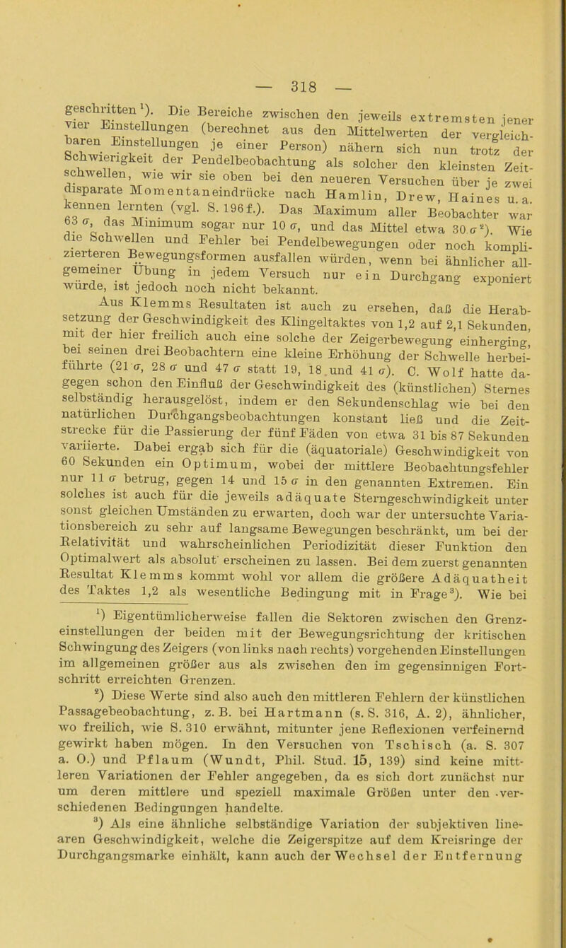 Die ®ei'eicl'e zwischen den J^eils extremsten jener viel Einstellungen (berechnet aus den Mittelwerten der vergleich - baren Einstellungen je einer Person) nähern sich nun trotl der Schwierigkeit der Pendelbeobachtung als solcher den kleinsten Zeit- schwellen wie wir sie oben bei den neueren Versuchen über je zwei disparate Momentaneindrücke nach Hamlin, Drew, Haines u a kennen lernten (vgl. S. 196f.). Das Maximum aller Beobachter war , ’ das Mlmmnm sogar nur 10 <7, und das Mittel etwa 30 er “) Wie die Schwellen und Fehler bei Pendelbewegungen oder noch kompli- zierteren Bewegungsformen ausfallen würden, wenn bei ähnlicher all- gemeiner Übung in jedem Versuch nur ein Durchgang exponiert wurde, ist jedoch noch nicht bekannt. Aus Klemms Resultaten ist auch zu ersehen, daß die Herab- setzung der Geschwindigkeit des Klingeltaktes von 1,2 auf 2,1 Sekunden, mit dei hiei freilich auch eine solche der Zeigerbewegung einherging bei seinen drei Beobachtern eine kleine Erhöhung der Schwelle herbei- fuhrte (21 ff, 28(7 und 47 ff statt 19, 18 und 41 u). C. Wolf hatte da- gegen schon den Einfluß der Geschwindigkeit des (künstlichen) Sternes selbständig herausgelöst, indem er den Sekundenschlag wie bei den natürlichen Dufchgangsbeobachtungen konstant ließ und die Zeit- strecke für die Passierung der fünf Fäden von etwa 31 bis 87 Sekunden variierte. Dabei ergab sich für die (äquatoriale) Geschwindigkeit von 60 Sekunden ein Optimum, wobei der mittlere Beobaehtungsfehler nur 11 ff betrug, gegen 14 und 15 ff in den genannten Extremen. Ein solches ist auch für die jeweils adäquate Sterngeschwindigkeit unter sonst gleichen Umständen zu erwarten, doch war der untersuchte Varia- tionsbereich zu sehr auf langsame Bewegungen beschränkt, um bei der Relativität und wahrscheinlichen Periodizität dieser Funktion den Optimalwert als absolut erscheinen zu lassen. Bei dem zuerst genannten Resultat Klemms kommt wohl vor allem die größere Adäquatheit des Taktes 1,2 als wesentliche Bedingung mit in Frage3). Wie bei *) Eigentümlicherweise fallen die Sektoren zwischen den Grenz- einstellungen der beiden mit der Bewegungsrichtung der kritischen Schwingung des Zeigers (von links nach rechts) vorgehenden Einstellungen im allgemeinen größer aus als zwischen den im gegensinnigen Fort- schritt erreichten Grenzen. !) Diese Werte sind also auch den mittleren Fehlern der künstlichen Passagebeobachtung, z. B. bei Hartmann (s. S. 316, A. 2), ähnlicher, wo freilich, wie S. 310 erwähnt, mitunter jene Reflexionen verfeinernd gewirkt haben mögen. In den Versuchen von Tschisch (a. S. 307 a. O.) und Pflaum (Wundt, Phil. Stud. 15, 139) sind keine mitt- leren Variationen der Fehler angegeben, da es sich dort zunächst nur um deren mittlere und speziell maximale Größen unter den -ver- schiedenen Bedingungen handelte. 3) Als eine ähnliche selbständige Variation der subjektiven line- aren Geschwindigkeit, welche die Zeigerspitze auf dem Kreisringe der Durchgangsmarke einhält, kann auch derWechsel der Entfernuug