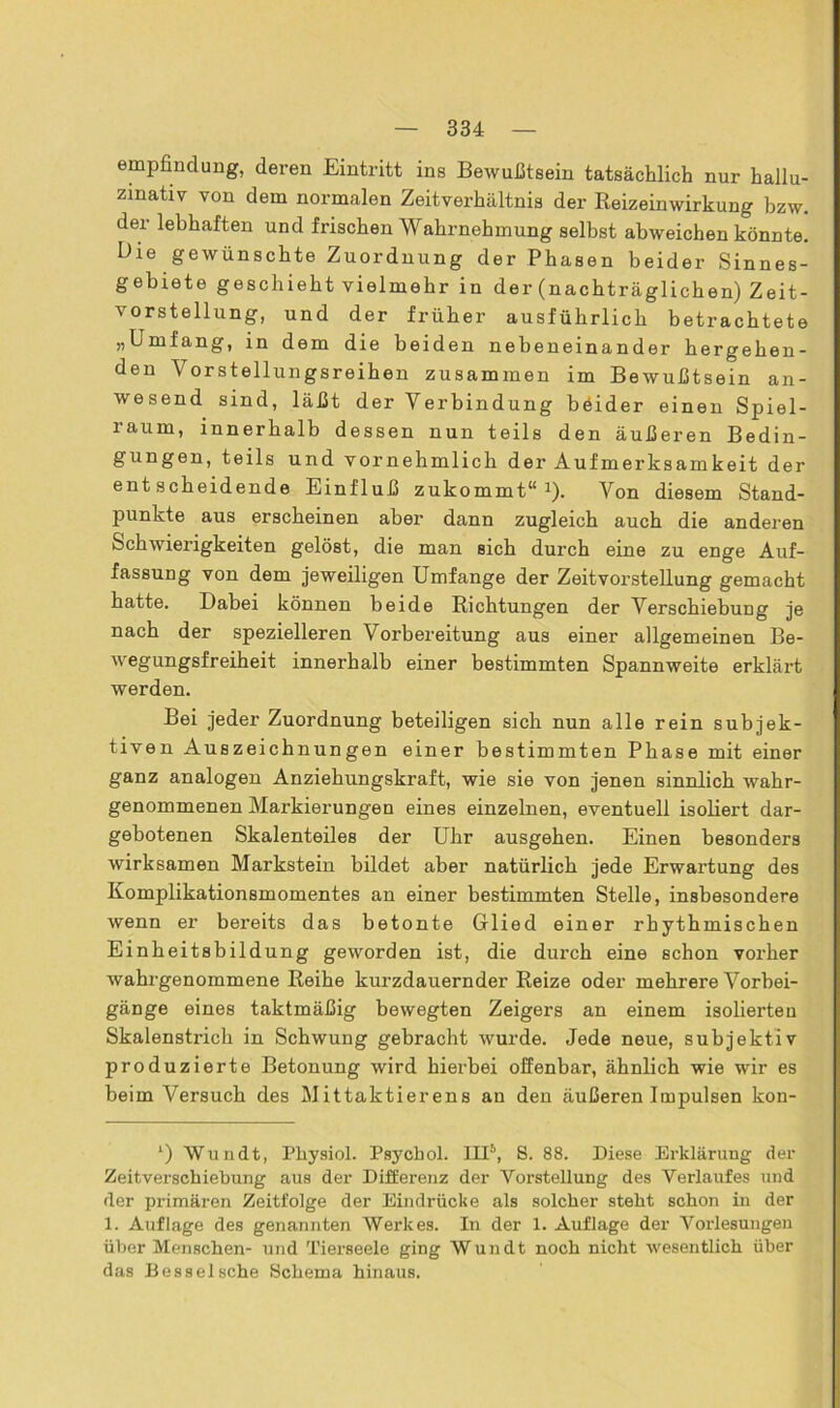 empfindung, deren Eintritt ins Bewußtsein tatsächlich nur hallu- zinativ von dem normalen Zeitverhältnis der Reizeinwirkung bzw. der lebhaften und frischen Wahrnehmung seihst abweichen könnte. Die gewünschte Zuordnung der Phasen beider Sinnes- gebiete geschieht vielmehr in der (nachträglichen) Zeit- vorstellung, und der früher ausführlich betrachtete „Lmfang, in dem die beiden nebeneinander hergehen- den Vorstellungsreihen zusammen im Bewußtsein an- wesend sind, läßt der Verbindung beider einen Spiel- raum, innerhalb dessen nun teils den äußeren Bedin- gungen, teils und vornehmlich der Aufmerksamkeit der entscheidende Einfluß zukommt“* 1 * *). Von diesem Stand- punkte aus erscheinen aber dann zugleich auch die anderen Schwierigkeiten gelöst, die man sich durch eine zu enge Auf- fassung von dem jeweiligen Umfange der Zeitvorstellung gemacht hatte. Dabei können beide Richtungen der Verschiebung je nach der spezielleren Vorbereitung aus einer allgemeinen Be- wegungsfreiheit innerhalb einer bestimmten Spannweite erkläi-t werden. Bei jeder Zuordnung beteiligen sich nun alle rein subjek- tiven Auszeichnungen einer bestimmten Phase mit einer ganz analogen Anziehungskraft, wie sie von jenen sinnlich wahr- genommenen Markierungen eines einzelnen, eventuell isoliert dar- gebotenen Skalenteiles der Uhr ausgehen. Einen besonders wirksamen Markstein bildet aber natürlich jede Erwartung des Komplikationsmomentes an einer bestimmten Stelle, insbesondere wenn er bereits das betonte Glied einer rhythmischen Einheitsbildung geworden ist, die durch eine schon vorher wahrgenommene Reihe kurzdauernder Reize oder mehrere Vorbei- gänge eines taktmäßig bewegten Zeigers an einem isolierten Skalenstrich in Schwung gebracht wurde. Jede neue, subjektiv produzierte Betonung wird hierbei offenbar, ähnlich wie wir es beim Versuch des Mittaktierens an den äußeren Impulsen kon- ‘) Wundt, Physiol. Psychol. HI5, S. 88. Diese Erklärung der Zeitverschiebung aus der Differenz der Vorstellung des Verlaufes und der primären Zeitfolge der Eindrücke als solcher steht schon in der 1. Auflage des genannten Werkes. In der 1. Auflage der Vorlesungen über Menschen- und Tierseele ging Wundt noch nicht wesentlich über das Besselsche Schema hinaus.