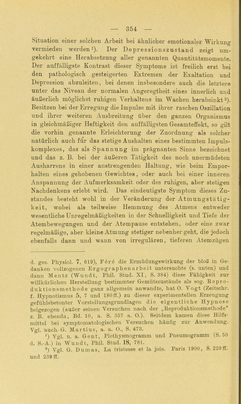 Situation einer solchen Arbeit bei ähnlicher emotionaler Wirkung vermieden werden1). Der Depressionszustand zeigt um- gekehrt eine Herabsetzung aller genannten Quantitätsmomente. Der auffälligste Kontrast dieser Symptome ist freilich erst bei den pathologisch gesteigerten Extremen der Exaltation und Depression abzuleiten, bei denen insbesondere auch die letztere unter das Niveau der normalen Angeregtheit eines innerlich und äußerlich möglichst ruhigen Verhaltens im Wachen herabsinkt2). Besitzen bei der Erregung die Impulse mit ihrer raschen Oszillation und ihrer weiteren Ausbreitung über den ganzen Organismus in gleichmäßiger Heftigkeit den auffälligsten Gesamteffekt, so gilt die vorhin genannte Erleichterung der Zuordnung als solcher natürlich auch für das stetige Aushalten eines bestimmten Impuls- komplexes, das als Spannung im prägnanten Sinne bezeichnet und das z. B. bei der äußeren Tätigkeit des noch unermüdeten Ausharrens in einer anstrengenden Haltung, wie beim Empor- halten eines gehobenen Gewichtes, oder auch bei einer inneren Anspannung der Aufmerksamkeit oder des ruhigen, aber stetigen Nachdenkens erlebt wird. Das eindeutigste Symptom dieses Zu- standes besteht wohl in der Veränderung der Atmungstätig- keit, wobei als teilweise Hemmung des Atmens entweder wesentliche Unregelmäßigkeiten in der Schnelligkeit und Tiefe der Atembewegungen und der Atempause entstehen, oder eine zwar regelmäßige, aber kleine Atmung stetiger nebenher geht, die jedoch ebenfalls dann und wann von irregulären, tieferen Atemzügen d. ges. Physiol. 7, 619), Fe re die Ermüdungswirkung der bloß in Ge- danken vollzogenen Ergographenarbeit untersuchte (s. unten) und dann Mentz (Wundt, Phil. Stud. XI, S. 384) diese Fähigkeit zur willkürlichen Herstellung bestimmter Gemütszustände als sog. Repro- duktionsmethode ganz allgemein anwandte, hat 0. Vogt (Zeitschr. f. Hypnotismus 5, 7 und 180ff.) zu dieser experimentellen Erzeugung gefühlsbetonter Vorstellungsgrundlagen die eigentliche Hypnose beigezogen (außer seinen Versuchen nach der „Reproduktionsmethode“ z. B. ebenda, Bd. 10, a. S. 357 a. 0.). Seitdem kamen diese Hilfs- mittel bei symptomatologischen Versuchen häufig zur Anwendung. Vgl. huch G. Martius, a. a. 0., S. 473. ') Vgl. u. a. Gent, Plethysmogramm und Pneumogramm (S. 50 d. S.-A.) in Wundt, Phil. Stud. 18, 781. s) Vgl. G. Dumas, La tristesse et la joie. Paris 1900, S. 229ff. und 239 ff.