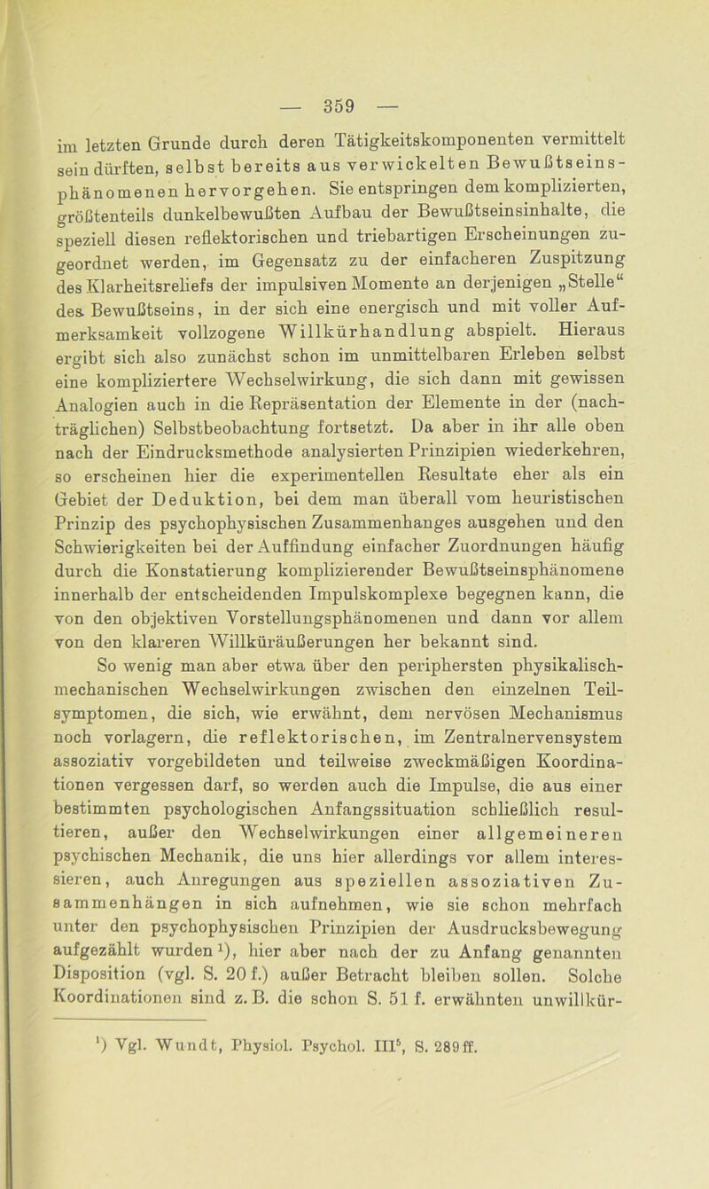 im letzten Grunde durch deren Tätigkeitskomponenten vermittelt sein dürften, selbst bereits aus verwickelten Bewußtseins- phänomenen hervorgehen. Sie entspringen dem komplizierten, größtenteils dunkelbewußten Aufbau der Bewußtseinsinhalte, die speziell diesen reflektorischen und triebartigen Erscheinungen zu- geordnet werden, im Gegensatz zu der einfacheren Zuspitzung des Klarheitsreliefs der impulsiven Momente an derjenigen „Stelle“ des Bewußtseins, in der sich eine energisch und mit voller Auf- merksamkeit vollzogene Willkürhandlung abspielt. Hieraus ergibt sich also zunächst schon im unmittelbaren Erleben selbst eine kompliziertere Wechselwirkung, die sich dann mit gewissen Analogien auch in die Repräsentation der Elemente in der (nach- träglichen) Selbstbeobachtung fortsetzt. Da aber in ihr alle oben nach der Eindrucksmethode analysierten Prinzipien wiederkehren, so erscheinen hier die experimentellen Resultate eher als ein Gebiet der Deduktion, bei dem man überall vom heuristischen Prinzip des psychophysischen Zusammenhanges ausgehen und den Schwierigkeiten bei der Auffindung einfacher Zuordnungen häufig durch die Konstatierung komplizierender Bewußtseinsphänomene innerhalb der entscheidenden Impulskomplexe begegnen kann, die von den objektiven Vorstellungsphänomenen und dann vor allem von den klareren Willküräußerungen her bekannt sind. So wenig man aber etwa über den periphersten physikalisch- mechanischen Wechselwirkungen zwischen den einzelnen Teil- symptomen, die sich, wie erwähnt, dem nervösen Mechanismus noch vorlagern, die reflektorischen, im Zentralnervensystem assoziativ vorgebildeten und teilweise zweckmäßigen Koordina- tionen vergessen darf, so werden auch die Impulse, die aus einer bestimmten psychologischen Anfangssituation schließlich resul- tieren, außer den Wechselwirkungen einer allgemeineren psychischen Mechanik, die uns hier allerdings vor allem interes- sieren, auch Anregungen aus speziellen assoziativen Zu- sammenhängen in sich aufnehmen, wie sie schon mehrfach unter den psychophysischen Prinzipien der Ausdrucksbewegung aufgezählt wurden1), hier aber nach der zu Anfang genannten Disposition (vgl. S. 20 f.) außer Betracht bleiben sollen. Solche Koordinationen sind z. B. die schon S. 51 f. erwähnten unwillkür- ’) Vgl. Wundt, Physiol. Psychol. IIP, S. 289ff.