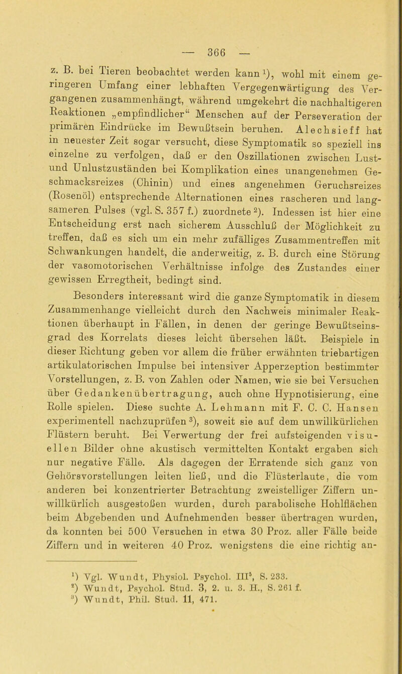 z. B. bei Tieren beobachtet werden kann1), wohl mit einem ge- ringeren L mfang einer lebhaften Vergegenwärtigung des Ver- gangenen zusammenhängt, während umgekehrt die nachhaltigeren Reaktionen „empfindlicher“ Menschen auf der Perseveration der primären Eindrücke im Bewußtsein beruhen. Alechsieff hat in neuester Zeit sogar versucht, diese Symptomatik so speziell ins einzelne zu verfolgen, daß er den Oszillationen zwischen Lust- und Unlustzuständen bei Komplikation eines unangenehmen Ge- schmacksreizes (Chinin) und eines angenehmen Geruchsreizes (Rosenöl) entsprechende Alternationen eines rascheren und lang- sameren Pulses (vgl. S. 357 f.) zuordnete2). Indessen ist hier eine Entscheidung erst nach sicherem Ausschluß der Möglichkeit zu treffen, daß es sich um ein mehr zufälliges Zusammentreffen mit Schwankungen handelt, die anderweitig, z. B. durch eine Störung der vasomotorischen Verhältnisse infolge des Zustandes einer gewissen Erregtheit, bedingt sind. Besonders interessant wird die ganze Symptomatik in diesem Zusammenhänge vielleicht durch den Nachweis minimaler Reak- tionen überhaupt in Fällen, in denen der geringe Bewußtseins- grad des Korrelats dieses leicht übersehen läßt. Beispiele in dieser Richtung geben vor allem die früher erwähnten triebartigen artikulatorischen Impulse bei intensiver Apperzeption bestimmter Vorstellungen, z. B. von Zahlen oder Namen, wie sie bei Versuchen über Gedankenübertragung, auch ohne Hypnotisierung, eine Rolle spielen. Diese suchte A. Lehmann mit F. C. C. Hansen experimentell nachzuprüfen 3), soweit sie auf dem unwillkürlichen Flüstern beruht. Bei Verwertung der frei aufsteigenden visu- ellen Bilder ohne akustisch vermittelten Kontakt ergaben sich nur negative Fälle. Als dagegen der Erratende sich ganz von Gehörs Vorstellungen leiten ließ, und die Flüsterlaute, die vom anderen bei konzentrierter Betrachtung zweistelliger Ziffern un- willkürlich ausgestoßen wurden, durch parabolische Hohlflächen beim Abgebenden und Aufnehmenden besser übertragen wurden, da konnten bei 500 Versuchen in etwa 30 Proz. aller Fälle beide Ziffern und in weiteren 40 Proz. wenigstens die eine richtig an- l) Ygl. Wundt, Physiol. Psycliol. III5, S. 233. !) Wundt, Psycliol. Stud. 3, 2. u. 3. H., S. 261 f. a) Wundt, Phil. Stud. 11, 471.