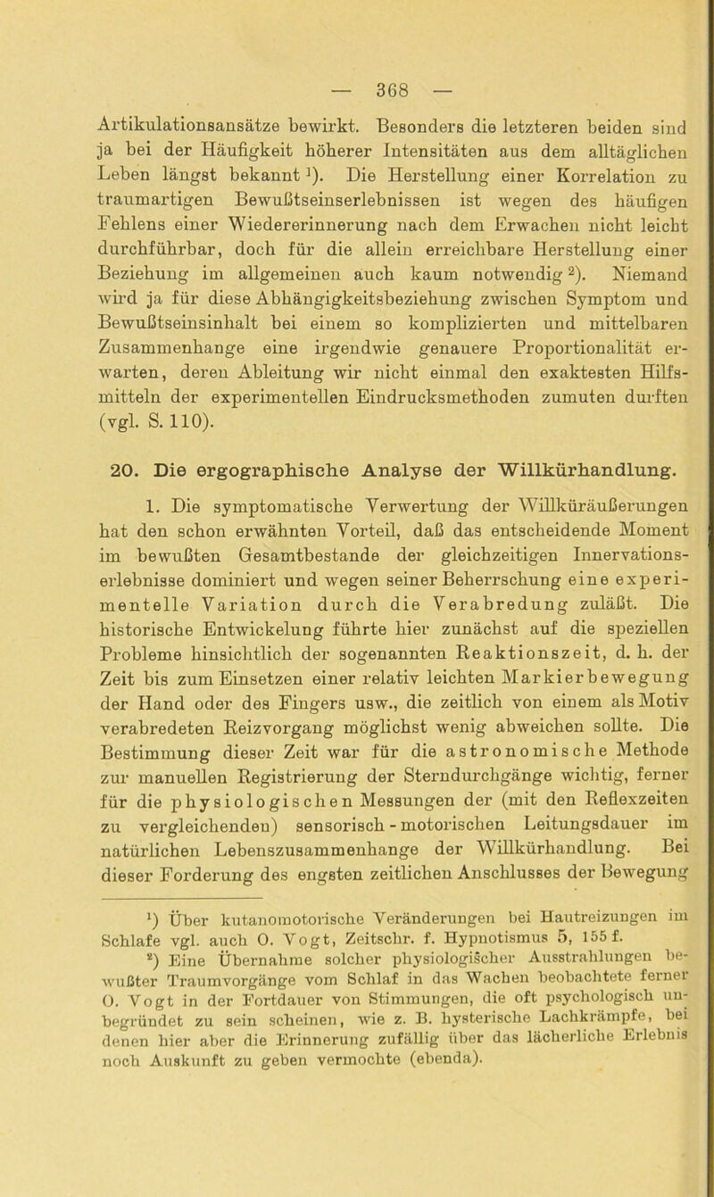 Artikulationsaasätze bewirkt. Besonders die letzteren beiden sind ja bei der Häufigkeit höherer Intensitäten aus dem alltäglichen Leben längst bekannt ]). Die Herstellung einer Korrelation zu traumartigen Bewußtseinserlebnissen ist wegen des häufigen Fehlens einer Wiedererinnerung nach dem Erwachen nicht leicht durchführbar, doch für die allein erreichbare Herstellung einer Beziehung im allgemeinen auch kaum notwendigl 2). Niemand wh’d ja für diese Abhängigkeitsbeziehung zwischen Symptom und Bewußtseinsinhalt bei einem so komplizierten und mittelbaren Zusammenhänge eine irgendwie genauere Proportionalität er- warten, deren Ableitung wir nicht einmal den exaktesten Hilfs- mitteln der experimentellen Eindrucksmethoden zumuten durften (vgl. S. 110). 20. Die ergographische Analyse der Willkürhandlung. 1. Die symptomatische Verwertung der Willküräußerungen hat den schon erwähnten Vorteil, daß das entscheidende Moment im bewußten Gesamtbestande der gleichzeitigen Innervations- erlebnisse dominiert und wegen seiner Beherrschung eine experi- mentelle Variation durch die Verabredung zuläßt. Die historische Entwickelung führte hier zunächst auf die speziellen Probleme hinsichtlich der sogenannten Reaktionszeit, d. h. der Zeit bis zum Einsetzen einer relativ leichten Markierbewegung der Hand oder des Fingers usw., die zeitlich von einem als Motiv verabredeten Reizvorgang möglichst wenig abweichen sollte. Die Bestimmung dieser Zeit war für die astronomische Methode zur manuellen Registrierung der Sterndurchgänge wichtig, ferner für die physiologischen Messungen der (mit den Reflexzeiten zu vergleichenden) sensorisch - motorischen Leitungsdauer im natürlichen Lebenszusammenhange der Willkürhandlung. Bei dieser Forderung des engsten zeitlichen Anschlusses der Bewegung l) Über kutanomotovische Veränderungen bei Hautreizungen im Schlafe vgl. auch 0. Vogt, Zeitschr. f. Hypnotismus 5, 155 f. *) Eine Übernahme solcher pliysiologiicher Ausstrahlungen be- wußter Traumvorgänge vom Schlaf in das Wachen beobachtete fernei 0. Vogt in der Fortdauer von Stimmungen, die oft psychologisch un- begründet zu sein scheinen, wie z. B. hysterische Lachkrämpfe, bei denen hier aber die Erinnerung zufällig über das lächerliche Erlebnis noch Auskunft zu geben vermochte (ebenda).