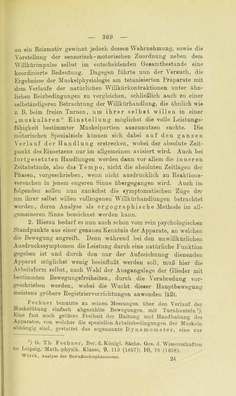 an ein Reizmotiv gewinnt jedoch dessen Wahrnehmung, sowie die Vorstellung der sensorisch-motorischen Zuordnung neben dem Willkürimpulse selbst im entscheidenden Gesamtbestande eine koordinierte Bedeutung. Dagegen führte nun der Versuch, die Ergebnisse der Muskelphysiologie am tetanisierten Präparate mit dem Verlaufe der natürlichen Willkürkontraktionen unter ähn- lichen Reizbedingungen zu vergleichen, schließlich auch zu einer selbständigeren Betrachtung der Willkürhandlung, die ähnlich wie z. B. beim freien Turnen, um ihrer selbst willen in einer „muskulären“ Einstellung möglichst die volle Leistungs- fähigkeit bestimmter Muskelpartien auszunutzen suchte. Die motorischen Spezialziele können sich dabei auf den ganzen Verlauf der Handlung erstrecken, wobei der absolute Zeit- punkt des Einsetzens nur im allgemeinen avisiert wird. Auch bei fortgesetzten Handlungen werden dann vor allem die inneren Zeitabstände, also das Tempo, nicht die absoluten Zeitlagen der Phasen, vorgeschrieben, wenn nicht ausdrücklich zu Reaktions- versuchen in jenem engeren Sinne übergegangen wird. Auch im folgenden sollen nun zunächst die symptomatischen Züge der um ihrer selbst willen vollzogenen Willkürhandlungen betrachtet werden, deren Analyse als ergographische Methode im all- gemeineren Sinne bezeichnet werden kann. 2. Hierzu bedarf es nun auch schon vom rein psychologischen Standpunkte aus einer genauen Kenntnis der Apparate, an welchen die Bewegung angreift. Denn während bei den unwillkürlichen Ausdruckssymptomen die Leistung durch eine natürliche Funktion gegeben ist und durch den nur der Aufzeichnung dienenden Apparat möglichst wenig beeinflußt werden soll, muß hier die Arbeitsform selbst, nach Wahl der Ausgangslage der Glieder mit bestimmten Bewegungsfreiheiten, durch die Verabredung vor- geschrieben werden, wobei die Wucht dieser Hauptbewegung meistens gröbere Registriervorrichtungen anwenden läßt. Fechner benutzte zu seinen Messungen über den Verlauf der Muskelübung einfach abgezählte Bewegungen mit Turnhanteln ‘). Eine fast noch größere Freiheit der Haltung und Handhabung des Apparates, von welcher die speziellen Arbeitsbedingungen der Muskeln abhängig sind, gestattet das sogenannte Dynamometer, eine zur ‘) G. Th. Fechner, Ber. d. König]. Sachs. Ges. d. Wissenschaften zu Leipzig, Math.-physik. Klasse, 9, 113 (1857); 10, 70 (1858). Wirth, Analyse der BewuJtttaeinspbUuoineno. c\\