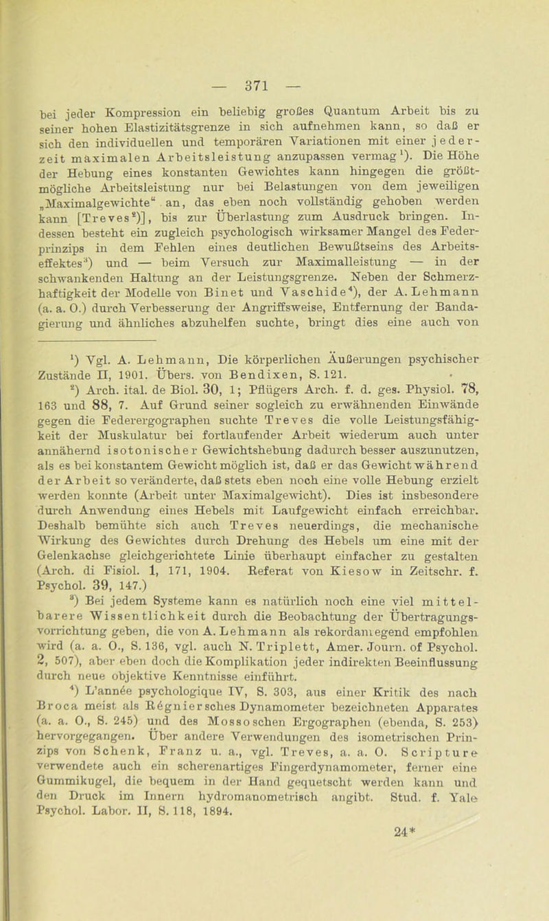 bei jeder Kompression ein beliebig großes Quantum Arbeit bis zu seiner hohen Elastizitätsgrenze in sich aufnehmen kann, so daß er sich den individuellen und temporären Variationen mit einer jeder- zeit maximalen Arbeitsleistung anzupassen vermag1 *)- Die Höhe der Hebung eines konstanten Gewichtes kann hingegen die größt- mögliche Arbeitsleistung nur bei Belastungen von dem jeweiligen „Maximalgewichte“ an, das eben noch vollständig gehoben werden kann [Treves8)], bis zur Überlastung zum Ausdruck bringen. In- dessen besteht ein zugleich psychologisch wirksamer Mangel des Feder- prinzips in dem Fehlen eines deutlichen Bewußtseins des Arbeits- effektes3) und — beim Versuch zur Maximalleistung — in der schwankenden Haltung an der Leistungsgrenze. Neben der Schmerz- haftigkeit der Modelle von Bin et und Vaschide4 * * *). der A. Lehmann (a. a. 0.) durch Verbesserung der Angriffsweise, Entfernung der Banda- gierung und ähnliches abzuhelfen suchte, bringt dies eine auch von ’) Vgl. A. Lehmann, Die körperlichen Äußerungen psychischer Zustände n, 1901. Übers, von Bendixen, S. 121. s) Arch. ital. de Biol. 30, 1; Pflügers Arch. f. d. ges. Physiol. 78, 163 und 88, 7. Auf Grund seiner sogleich zu erwähnenden Einwände gegen die Federergographen suchte Treves die volle Leistungsfähig- keit der Muskulatur bei fortlaufender Arbeit wiederum auch unter annähernd isotonischer Gewichtshebung dadurch besser auszunutzen, als es bei konstantem Gewicht möglich ist, daß er das Gewicht währ end der Arbeit so veränderte, daß stets eben noch eine volle Hebung erzielt werden konnte (Arbeit unter Maximalgewicht). Dies ist insbesondere durch Anwendung eines Hebels mit Laufgewicht einfach erreichbar. Deshalb bemühte sich auch Treves neuerdings, die mechanische Wirkung des Gewichtes durch Drehung des Hebels um eine mit der Gelenkachse gleichgerichtete Linie überhaupt einfacher zu gestalten (Arch. di Fisiol. 1, 171, 1904. Referat von Kiesow in Zeitschr. f. Psychol. 39, 147.) a) Bei jedem Systeme kann es natürlich noch eine viel mittel- barere Wissentlichkeit durch die Beobachtung der Übertragungs- vorrichtung geben, die von A. Lehmann als rekordamegend empfohlen wird (a. a. 0., S. 136, vgl. auch N. Triplett, Amer. Journ. of Psychol. 2, 507), aber eben doch die Komplikation jeder indirekten Beeinflussung durch neue objektive Kenntnisse einführt. 4) L’ann^e psychologique IV, S. 303, aus einer Kritik des nach Broca meist als Rögniersches Dynamometer bezeichneten Apparates (a. a. O., S. 245) und des Mossosehen Ergographen (ebenda, S. 253) hervorgegangen. Über andere Verwendungen des isometrischen Prin- zips von Schenk, Franz u. a., vgl. Treves, a. a. 0. Scripture verwendete auch ein scherenartiges Fingerdynamometer, ferner eine Gummikugel, die bequem in der Hand gequetscht werden kann und den Druck im Innern hydromanometrisch angibt. Stud. f. Yale Psychol. Labor. II, 8.118, 1894. 24*