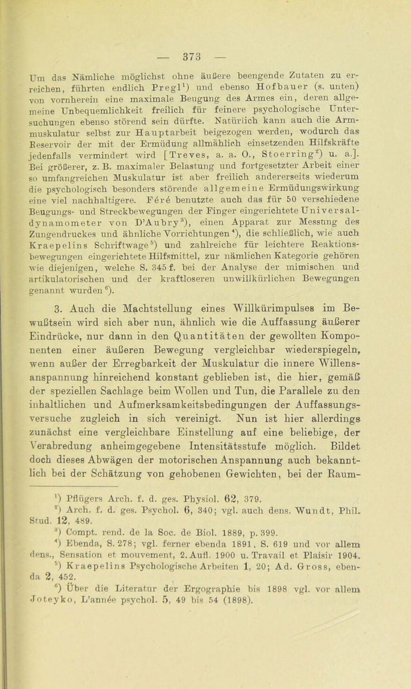 Um das Nämliche möglichst ohne äußere beengende Zutaten zu er- reichen, führten endlich Pregl1) und ebenso Hofbauer (s. unten) von vornherein eine maximale Beugung des Armes ein, deren allge- meine Unbequemlichkeit freilich für feinere psychologische Unter- suchungen ebenso störend sein dürfte. Natürlich kann auch die Arm- muskulatur selbst zur Hauptarbeit beigezogen werden, wodurch das Beservoir der mit der Ermüdung allmählich einsetzenden Hilfskräfte jedenfalls vermindert wird [Treves, a. a. 0., Stoerring2) u. a.]. Bei größerer, z. B. maximaler Belastung und fortgesetzter Arbeit einer so umfangreichen Muskulatur ist aber freilich andererseits wiederum die psychologisch besonders störende allgemeine Ermüdungswirkung eine viel nachhaltigere. F ere benutzte auch das für 50 verschiedene Beugungs- und Streckbewegungen der Finger eingerichtete Universal- dynamometer von D’Aubry3 4), einen Apparat zur Messung des Zungendruckes und ähnliche Vorrichtungen Q, die schließlich, wie auch Kraepelins Schriftwage5) und zahlreiche für leichtere Beaktions- bewegungen eingerichtete Hilfsmittel, zur nämlichen Kategorie gehören wie diejenigen, welche S. 345 f. bei der Analyse der mimischen und artikulatorischen und der kraftloseren unwillkürlichen Bewegungen genannt wurden6). 3. Auch die Machtstellung eines Willkürimpulses im Be- wußtsein wird sich aher nun, ähnlich wie die Auffassung äußerer Eindrücke, nur dann in den Quantitäten der gewollten Kompo- nenten einer äußeren Bewegung vergleichbar wiederspiegeln, wenn außer der Erregbarkeit der Muskulatur die innere Willens- anspannung hinreichend konstant geblieben ist, die hier, gemäß der speziellen Sachlage beim Wollen und Tun, die Parallele zu den inhaltlichen und Aufmerksamkeitsbedingungen der Auffassungs- versuche zugleich in sich vereinigt. Nun ist hier allerdings zunächst eine vergleichbare Einstellung auf eine beliebige, der Verabredung anheimgegebene Intensitätsstufe möglich. Bildet doch dieses Abwägen der motorischen Anspannung auch bekannt- lich hei der Schätzung von gehobenen Gewichten, bei der Baum- ') Pfliigei-s Arcli. f. d. ges. Physiol. 62, 379. *) Arch. f. d. ges. Psycbol. 6, 340; vgl. auch dens. Wundt, Phil. Stud. 12, 489. а) Compt. rend. de la Soc. de Biol. 1889, p. 399. 4) Ebenda, 8.278; vgl. ferner ebenda 1891, S. 619 und vor allem dens., Sensation et mouvement, 2.Aufl. 1900 u. Travail et Plaisir 1904. 5) Kraepelins Psychologische Arbeiten 1, 20; Ad. Gross, eben- da 2, 452. б) Über die Literatur der Ergographie bis 1898 vgl. vor allem Joteyko, L’anrAe psychol. 5, 49 bis 54 (1898).