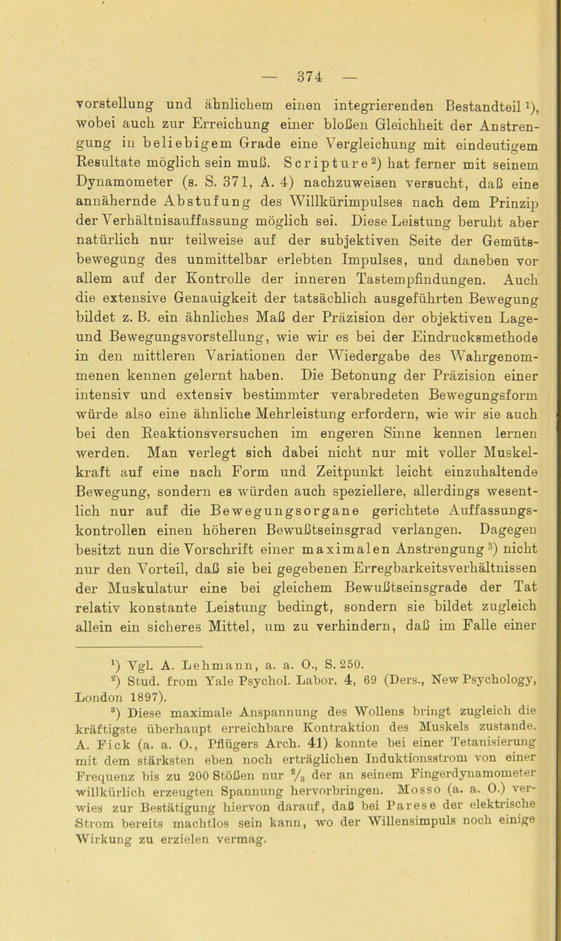 Vorstellung und ähnlichem einen integrierenden Bestandteil1), wobei auch zur Erreichung einer bloßen Gleichheit der Anstren- gung in beliebigem Grade eine Vergleichung mit eindeutigem Resultate möglich sein muß. Scripture2) hat ferner mit seinem Dynamometer (s. S. 371, A. 4) nachzuweisen versucht, daß eine annähernde Abstufung des Willkürimpulses nach dem Prinzip der Verhältnisauffassung möglich sei. Diese Leistung beruht aber natürlich nur teilweise auf der subjektiven Seite der Gemüts- bewegung des unmittelbar erlebten Impulses, und daneben vor allem auf der Kontrolle der inneren Tastempfindungen. Auch die extensive Genauigkeit der tatsächlich ausgeführten Bewegung bildet z. B. ein ähnliches Maß der Präzision der objektiven Lage- und Bewegungsvorstellung, wie wir es bei der Eindrucksmethode in den mittleren Variationen der Wiedergabe des Wahrgenom- menen kennen gelernt haben. Die Betonung der Präzision einer intensiv und extensiv bestimmter verabredeten Bewegungsform würde also eine ähnliche Mehrleistung erfordern, wie wir sie auch bei den Reaktionsversuchen im engeren Sinne kennen lernen werden. Man verlegt sich dabei nicht nur mit voller Muskel- kraft auf eine nach Form und Zeitpunkt leicht einzuhaltende Bewegung, sondern es würden auch speziellere, allerdings wesent- lich nur auf die Bewegungsorgane gerichtete Auffassungs- kontrollen einen höheren Bewußtseinsgrad verlangen. Dagegen besitzt nun die Vorschrift einer maximalen Anstrengung 3) nicht nur den Vorteil, daß sie bei gegebenen Erregbarkeitsverhältnissen der Muskulatur eine bei gleichem Bewußtseinsgrade der Tat relativ konstante Leistung bedingt, sondern sie bildet zugleich allein ein sicheres Mittel, um zu verhindern, daß im Falle einer *) Vgl. A. Lehmann, a. a. 0., S. 250. 2) Stud. from Yale Psychol. Labor. 4, 69 (Ders., New Psychology, London 1897). 3) Diese maximale Anspannung des Wollens bringt zugleich die kräftigste überhaupt erreichbare Kontraktion des Muskels zustande. A. Fick (a. a. 0., Pflügers Arch. 41) konnte bei einer Tetanisierung mit dem stärksten eben noch erträglichen Induktionsstrom von einer Frequenz bis zu 200 Stößen nur */a der an seinem Fingerdynamometer willkürlich erzeugten Spannung hervorbringen. Mosso (a. a. 0.) ver- wies zur Bestätigung hiervon darauf, daß bei Parese der elektrische Strom bereits machtlos sein kann, wo der Willensimpuls noch einige Wirkung zu erzielen vermag.