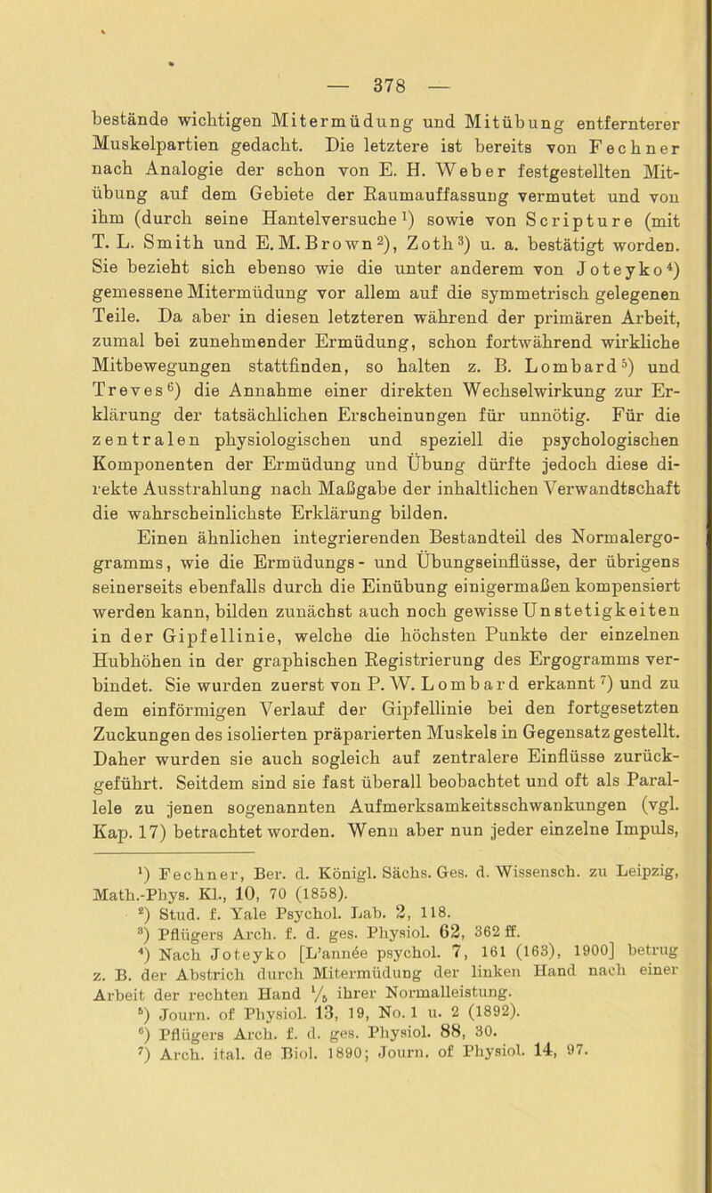 bestände wichtigen Mitermüdung und Mit Übung entfernterer Muskelpartien gedacht. Die letztere ist bereits -von Fechner nach Analogie der schon von E. H. Weber festgestellten Mit- übung auf dem Gebiete der Raumauffassung vermutet und von ihm (durch seine Hantelversuche1) sowie von Scripture (mit T. L. Smith und E. M. Brown2), Zoth3) u. a. bestätigt worden. Sie bezieht sich ebenso wie die unter anderem von Joteyko4) gemessene Mitermüdung vor allem auf die symmetrisch gelegenen Teile. Da aber in diesen letzteren während der primären Arbeit, zumal bei zunehmender Ermüdung, schon fortwährend wirkliche Mitbewegungen stattfinden, so halten z. B. Lombard5) und Treves6 7) die Annahme einer direkten Wechselwirkung zur Er- klärung der tatsächlichen Erscheinungen für unnötig. Für die zentralen physiologischen und speziell die psychologischen Komponenten der Ermüdung und Übung dürfte jedoch diese di- rekte Ausstrahlung nach Maßgabe der inhaltlichen Verwandtschaft die wahrscheinlichste Erklärung bilden. Einen ähnlichen integrierenden Bestandteil des Normalergo- gramms, wie die Ermüdungs- und Übungseinflüsse, der übrigens seinerseits ebenfalls durch die Einübung einigermaßen kompensiert werden kann, bilden zunächst auch noch gewisse Un stetigkeiten in der Gipfellinie, welche die höchsten Punkte der einzelnen Hubhöhen in der graphischen Registrierung des Ergogramms ver- bindet. Sie wurden zuerst von P. W. Lombard erkannt') und zu dem einförmigen Verlauf der Gipfellinie bei den fortgesetzten Zuckungen des isolierten präparierten Muskels in Gegensatz gestellt. Daher wurden sie auch sogleich auf zentralere Einflüsse zurück- geführt. Seitdem sind sie fast überall beobachtet und oft als Paral- lele zu jenen sogenannten Aufmerksamkeitsschwankungen (vgl. Kap. 17) betrachtet worden. Wenn aber nun jeder einzelne Impuls, *) Fechner, Ber. d. Königl. Sächs. Ges. d. Wissensch. zu Leipzig, Math.-Phys. Kl., 10, 70 (1858). 2) Stud. f. Yale Psychol. Lab. 2, 118. 3) Pflügers Arch. f. d. ges. Physiol. 62, 362 ff. 4) Nach Joteyko [L’ann6e psychol. 7, 161 (163), 1900] betrug z. B. der Abstrich durch Mitermüdung der linken Hand nach einer Arbeit der rechten Hand % ihrer Normalleistung. 6) Journ. of Physiol. 13, 19, No. 1 u. 2 (1892). °) Pflügers Arch. f. d. ges. Physiol. 88, 30. 7) Arch. ital. de Biol. 1890; Journ. of Physiol. 14, 97.