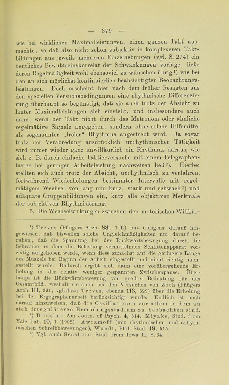 37!) -wie bei wirklichen Maximalleistungen, einen ganzen Takt aus- machte, so daß also nicht schon subjektiv in komplexeren Takt- bildungen aus jeweils mehreren Einzelhebungen (vgl. S. 274) ein deutliches Bewußtseinskorrelat der Schwankungen vorläge, ließe deren Regelmäßigkeit wohl ebensoviel zu wünschen übrigwie bei den an sich möglichst kontinuierlich beabsichtigten Beobachtungs- leistungen. Doch erscheint hier nach dem früher Gesagten aus den speziellen Versuchsbedingungen eine rhythmische Differenzie- rung überhaupt so begünstigt, daß sie auch trotz der Absicht zu lauter Maximalleistungen sich einstellt, und insbesondere auch dann, wenn der Takt nicht durch das Metronom oder ähnliche regelmäßige Signale angegeben, sondern ohne solche Hilfsmittel als sogenannter „freier“ Rhythmus angestrebt wird. Ja sogar trotz der Verabredung ausdrücklich unrhythmischer Tätigkeit wird immer wieder ganz unwillkürlich ein Rhythmus daraus, wie sich z. B. durch einfache Taktierversuche mit einem Telegraphen- taster hei geringer Arbeitsleistung nachweisen ließ2). Hierbei stellten sich auch trotz der Absicht, unrhythmisch zu verfahren, fortwährend Wiederholungen bestimmter Intervalle mit regel- mäßigem Wechsel von lang und kurz, stark und schwach3) und adäquate Gruppenbildungen ein, kurz alle objektiven Merkmale der subjektiven Rhythmisierung. 5. Die Wechselwirkungen zwischen den motorischen Willkür- *) Treves (Pflügers Arch. 88, 1 ff.) hat übrigens darauf hin- gewiesen, daß bisweilen solche Ungleichmäßigkeiten nur darauf be- ruhen, daß die Spannung bei der Rückwärtsbewegung durch die Schraube an dem die Belastung vermittelnden Schlittenapparat vor- zeitig aufgehoben werde, wenn diese zunächst auf die geringere Länge des Muskels bei Beginn der Arbeit eingestellt und nicht richtig nach- gestellt wurde. Dadurch ergibt sich dann eine vorübergehende Er- holung in der relativ weniger gespannten Zwischenpause. Über- haupt ist die Rückwärtsbewegung von größter Bedeutung für das Gesamtbild, weshalb sie auch bei den Versuchen von Zoth (Pflügers Arch. 111, 391; vgl. dazu Treves, ebenda 113, 529) über die Einholung bei der Ergographenarbeit berücksichtigt wurde. Endlich ist noch darauf hinzuweisen, daß die Oszillationen vor allem in dem an sich irreguläreren Ermüdungsstadium zu beobachten sind. !) Dresslar, Am. Journ. of Psych. 4, 514. Miyake, Stud. from Yale Lab. 10, 1 (1902). Awramoff (mit rhythmischen und arliyth- mischen Schreibbewegungen), Wundt, Phil. Stud. 18, 515. 3) Vgl. auch Seashore, Stud. from Iowa II, S. 64.