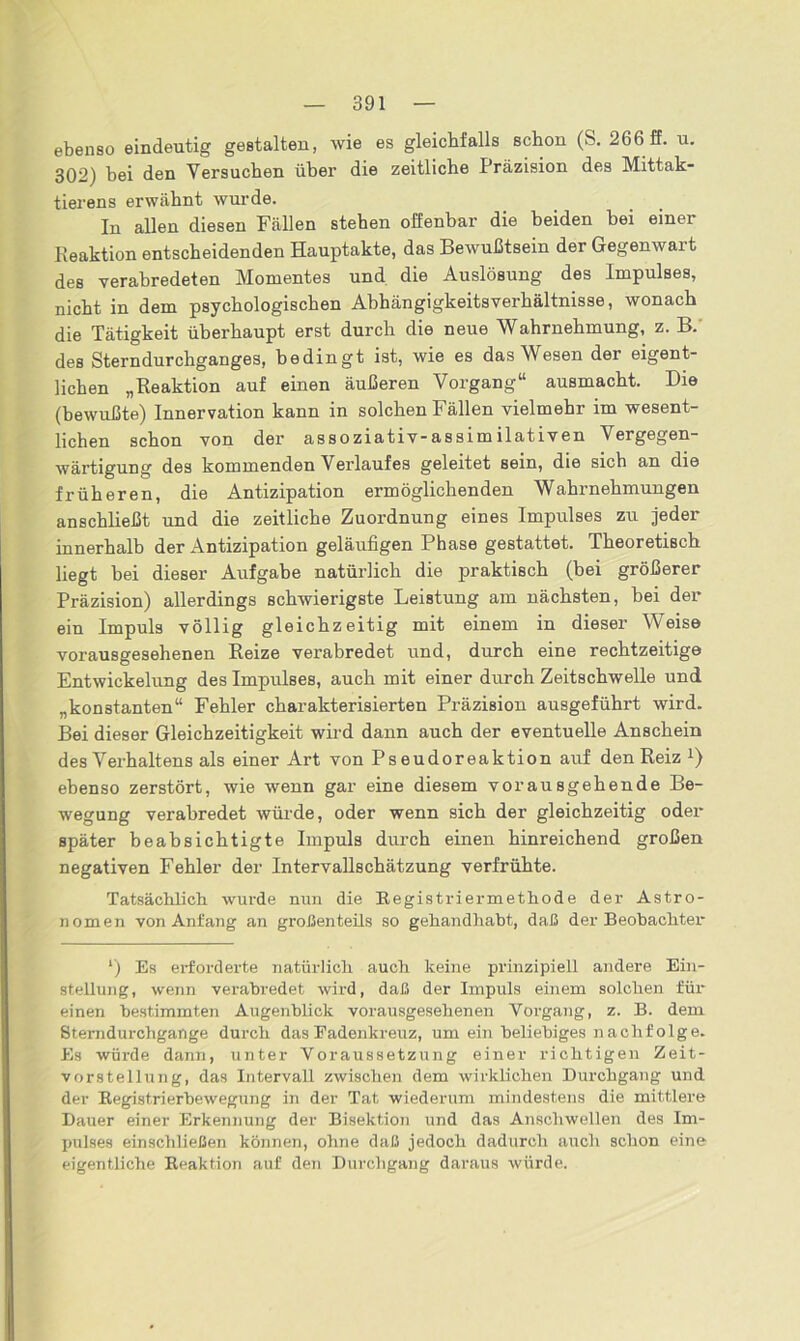 ebenso eindeutig gestalten, wie es gleichfalls schon (S. 266 ff. u. 302) bei den Versuchen über die zeitliche Präzision des Mittak- tierens erwähnt wurde. In allen diesen Fällen stehen offenbar die beiden bei einer Reaktion entscheidenden Hauptakte, das Bewußtsein der Gegenwart des verabredeten Momentes und die Auslösung des Impulses, nicht in dem psychologischen Abhängigkeitsverhältnisse, wonach die Tätigkeit überhaupt erst durch die neue Wahrnehmung, z. B. des Sterndurchganges, bedingt ist, wie es das Wesen der eigent- lichen „Reaktion auf einen äußeren Vorgang“ ausmacht. Die (bewußte) Innervation kann in solchen Fällen vielmehr im wesent- lichen schon von der assoziativ-assimilativen Vergegen- wärtigung des kommenden Verlaufes geleitet sein, die sich an die früheren, die Antizipation ermöglichenden Wahrnehmungen anschließt und die zeitliche Zuordnung eines Impulses zu jeder innerhalb der Antizipation geläufigen Phase gestattet. Theoretisch liegt bei dieser Aufgabe natürlich die praktisch (bei größerer Präzision) allerdings schwierigste Leistung am nächsten, bei der ein Impuls völlig gleichzeitig mit einem in dieser Weise vorausgesehenen Reize verabredet und, durch eine rechtzeitige Entwickelung des Impulses, auch mit einer durch Zeitschwelle und „konstanten“ Fehler charakterisierten Präzision ausgeführt wird. Bei dieser Gleichzeitigkeit wird dann auch der eventuelle Anschein des Verhaltens als einer Art von Pseudoreaktion auf den Reiz x) ebenso zerstört, wie wenn gar eine diesem vorausgehende Be- wegung verabredet würde, oder wenn sich der gleichzeitig oder später beabsichtigte Impuls durch einen hinreichend großen negativen Fehler der Intervallschätzung verfrühte. Tatsächlich wurde nun die Registriermethode der Astro- nomen von Anfang an großenteils so gehandhabt, daß der Beobachter l) Es erforderte natürlich auch keine prinzipiell andere Ein- stellung, wenn verabredet wird, daß der Impuls einem solchen für einen bestimmten Augenblick vorausgesehenen Vorgang, z. B. dem Sterndurchgange durch das Fadenkreuz, um ein beliebiges naclifolge. Es würde dann, unter Voraussetzung einer richtigen Zeit- vorstellung, das Intervall zwischen dem wirklichen Durchgang und der Registrierbewegung in der Tat wiederum mindestens die mittlere Dauer einer Erkennung der Bisektion und das Anschwellen des Im- pulses einschließen können, ohne daß jedoch dadurch auch schon eine eigentliche Reaktion auf den Durchgang daraus würde.