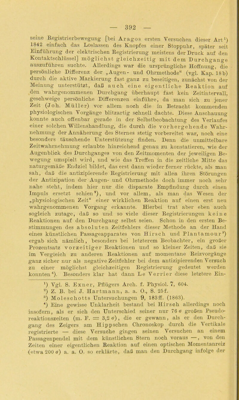 seine Registrierbewegung [bei Aragos ersten Versuchen dieser Art1 2) 1842 einfach das Loslassen des Knopfes einer Stoppuhr, später seit Einführung der elektrischen Registrierung meistens der Druck auf den Kontaktschlüssel] möglichst gleichzeitig mit dem Durchgänge auszuführen suchte. Allerdings war die ursprüngliche Hoffnung, die persönliche Differenz der „Augen- und Ohrmethode“ (vgl. Kap. 18b) durch die aktive Markierung fast ganz zu beseitigen, zunächst von der Meinung unterstützt, daß auch eine eigentliche Reaktion auf den wahrgenommenen Durchgang überhaupt fast kein Zeitintervall, geschweige persönliche Differenzen einführe, da man sich zu jener Zeit (Joh. Müller) vor allem noch die in Betracht kommenden physiologischen Vorgänge blitzartig schnell dachte. Diese Anschauung konnte auch offenbar gerade in der Selbstbeobachtung des Verlaufes einer solchen Willenshandlung, die durch die vorhergehende Wahr- nehmung der Annäherung des Sternes stetig vorbereitet war, noch eine besonders täuschende Unterstützung finden. Denn die unmittelbare Zeitwahrnehmung erlaubte hinreichend genau zu konstatieren, wie der Augenblick des Durchganges von den Zeitmomenten der jeweiligen Be- wegung umspielt wird, und wie das Treffen in die zeitliche Mitte das naturgemäße Endziel bildet, das erst dann wieder ferner rückte, als man sah, daß die antizipierende Registrierung mit allen ihren Störungen der Antizipation der Augen- und Ohrmethode doch immer noch sehr nahe steht, indem hier nur die disparate Empfindung durch einen Impuls ersetzt schien8), und vor allem, als man das Wesen der „physiologischen Zeit“ einer wirklichen Reaktion auf einen erst neu wahrgenommenen Vorgang erkannte. Hierbei trat aber eben auch sogleich zutage, daß so und so viele dieser Registrierungen keine Reaktionen auf den Durchgang selbst seien. Schon in den ersten Be- stimmungen des absoluten Zeitfehlers dieser Methode an der Hand eines künstlichen Passageapparates von Hirsch und Plantamour3) ergab sich nämlich, besonders bei letzterem Beobachter, ein großer Prozentsatz vorzeitiger Reaktionen und so kleiner Zeiten, daß sie im Vergleich zu anderen Reaktionen auf momentane Reizvorgänge ganz sicher nur als negative Zeitfehler bei dem antizipierenden Versuch zu einer möglichst gleichzeitigen Registrierung gedeutet werden konnten4 * * *). Besonders klar hat dann Le Verrier diese letztere Ein- *) Vgl. S. Exner, Pflügers Arch. f. Physiol. 7, 604. 2) Z. B. bei J. Hartmann, a. a. O., S. 25f. a) Moleschotts Untersuchungen 9, 183ff. (1863). 4) Eine gewisse Unklarheit bestand bei Hirsch allerdings noch insofern, als er sich den Unterschied seiner nur 76 a großen Pseudo- reaktionszeiten (m. F. = 3,2 ff), die er gewann, als er den Durch- gang des Zeigers am Hipp sehen Chronoskop durch die Vertikale registrierte — diese Versuche gingen seinen Versuchen an einem Passagenpendel mit dem künstlichen Stern noch voraus —, von den Zeiten einer eigentlichen Reaktion auf einen optischen Momentanreiz (etwa 200 ff) a. a. 0. so erklärte, daß man den Durchgang infolge der