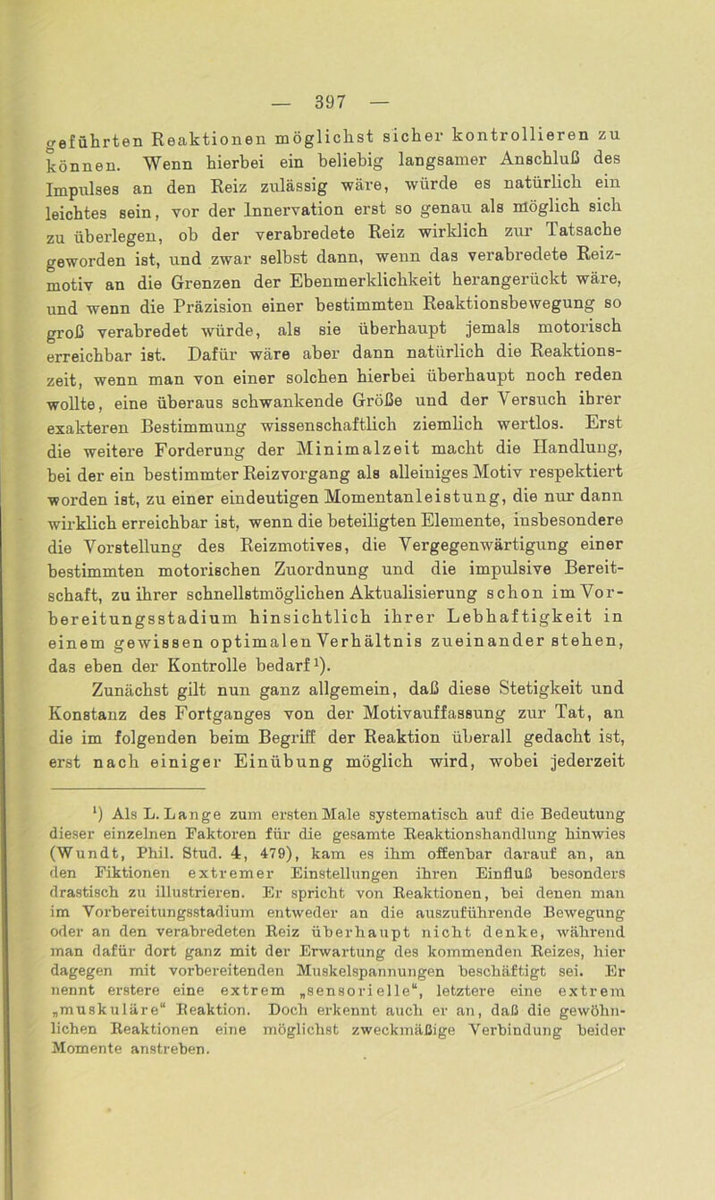 creführten Reaktionen möglichst sicher kontrollieren zu können. Wenn hierbei ein beliebig langsamer Anschluß des Impulses an den Reiz zulässig wäre, würde es natürlich ein leichtes sein, vor der Innervation erst so genau als möglich sich zu überlegen, ob der verabredete Reiz wirklich zur Tatsache geworden ist, und zwar selbst dann, wenn das verabredete Reiz- motiv an die Grenzen der Ebenmerklichkeit herangerückt wäre, und wenn die Präzision einer bestimmten Reaktionsbewegung so groß verabredet würde, als sie überhaupt jemals motorisch erreichbar ist. Dafür wäre aber dann natürlich die Reaktions- zeit, wenn man von einer solchen hierbei überhaupt noch reden wollte, eine überaus schwankende Größe und der Versuch ihrer exakteren Bestimmung wissenschaftlich ziemlich wertlos. Erst die weitere Forderung der Minimalzeit macht die Handlung, bei der ein bestimmter Reizvorgang als alleiniges Motiv respektiert worden ist, zu einer eindeutigen Momentanleistung, die nur dann wirklich erreichbar ist, wenn die beteiligten Elemente, insbesondere die Vorstellung des Reizmotives, die Vergegenwärtigung einer bestimmten motorischen Zuordnung und die impulsive Bereit- schaft, zu ihrer schnellstmöglichen Aktualisierung schon im Vor- bereitungsstadium hinsichtlich ihrer Lebhaftigkeit in einem gewissen optimalen Verhältnis zueinander stehen, da3 eben der Kontrolle bedarf1). Zunächst gilt nun ganz allgemein, daß diese Stetigkeit und Konstanz des Fortganges von der Motivauffassung zur Tat, an die im folgenden beim Begriff der Reaktion überall gedacht ist, erst nach einiger Einübung möglich wird, wobei jederzeit l) Als L. Lange zum ersten Male systematisch auf die Bedeutung dieser einzelnen Faktoren für die gesamte Reaktionshandlung hinwies (Wundt, Phil. Stud. 4, 479), kam es ihm offenbar darauf an, an den Fiktionen extremer Einstellungen ihren Einfluß besonders drastisch zu illustrieren. Er spricht von Reaktionen, hei denen man im Vorbereitungsstadium entweder an die auszuführende Bewegung oder an den verabredeten Reiz überhaupt nicht denke, während man dafür dort ganz mit der Erwartung des kommenden Reizes, hier dagegen mit vorbereitenden Muskelspannungen beschäftigt sei. Er nennt erstere eine extrem „sensorielle“, letztere eine extrem „muskuläre“ Reaktion. Doch erkennt auch er an, daß die gewöhn- lichen Reaktionen eine möglichst zweckmäßige Verbindung beider Momente anstreben.