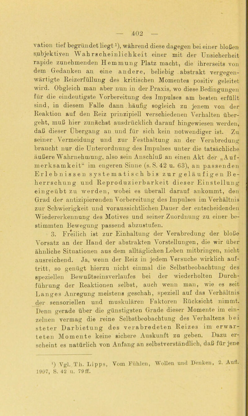 vation tief begründet liegta), während diese dagegen bei einer bloßen subjektiven Wah rscbeinlicbkeit einer mit der Unsicherheit rapide zunehmenden Hemmung Platz macht, die ihrerseits von dem Gedanken an eine andere, beliebig abstrakt vergegen- wärtigte Reizerfüllung des kritischen Momentes positiv geleitet wird. Obgleich man aber nun in der Praxis, wo diese Bedingungen für die eindeutigste Vorbereitung des Impulses am besten erfüllt sind, in diesem Falle dann häufig sogleich zu jenem von der Reaktion auf den Reiz prinzipiell verschiedenen Verhalten über- geht, muß hier zunächst ausdrücklich darauf hingewiesen werden, daß dieser Übergang an und für sich kein notwendiger ist. Zu seiner Vermeidung und zur Festhaltung an der Verabredung braucht nur die Unterordnung des Impulses unter die tatsächliche äußere Wahrnehmung, also sein Anschluß an einen Akt der „Auf- merksamkeit“ im engeren Sinne (s. S. 42 u. 63), an passenden Erlebnissen systematisch bis zur geläufigen Be- herrschung und Reproduzierbarkeit dieser Einstellung ein ge übt zu werden, wobei es überall darauf ankommt, den Grad der antizipierenden Vorbereitung des Impulses im Verhältnis zur Schwierigkeit und voraussichtlichen Dauer der entscheidenden Wiedererkennung des Motives und seiner Zuordnung zu einer be- stimmten Bewegung passend abzustufen. 3. Freilich ist zur Einhaltung der Verabi-edung der bloße Vorsatz an der Hand der abstrakten Vorstellungen, die wir über ähnliche Situationen aus dem alltäglichen Leben mitbringen, nicht ausreichend. Ja, wenn der Reiz in jedem Versuche wirklich auf- tritt, so genügt hierzu nicht einmal die Selbstbeobachtung des speziellen Bewußtseinsverlaufes bei der wiederholten Durch- führung der Reaktionen selbst, auch wenn man, wie es seit Langes Anregung meistens geschah, speziell auf das Verhältnis der sensoriellen und muskulären Faktoren Rücksicht nimmt. Denn gerade über die günstigsten Grade dieser Momente im ein- zelnen vermag die reine Selbstbeobachtung des Verhaltens bei steter Darbietung des verabredeten Reizes im erwar- teten Momente keine sichere Auskunft zu geben. Dazu er- scheint es natürlich von Anfang an selbstverständlich, daß für jene ') Vgl. Th. Lipps, Vom Fühlen, Wollen und Denken, 2. Aufl. 19U7, S. 42 U. 79 if.