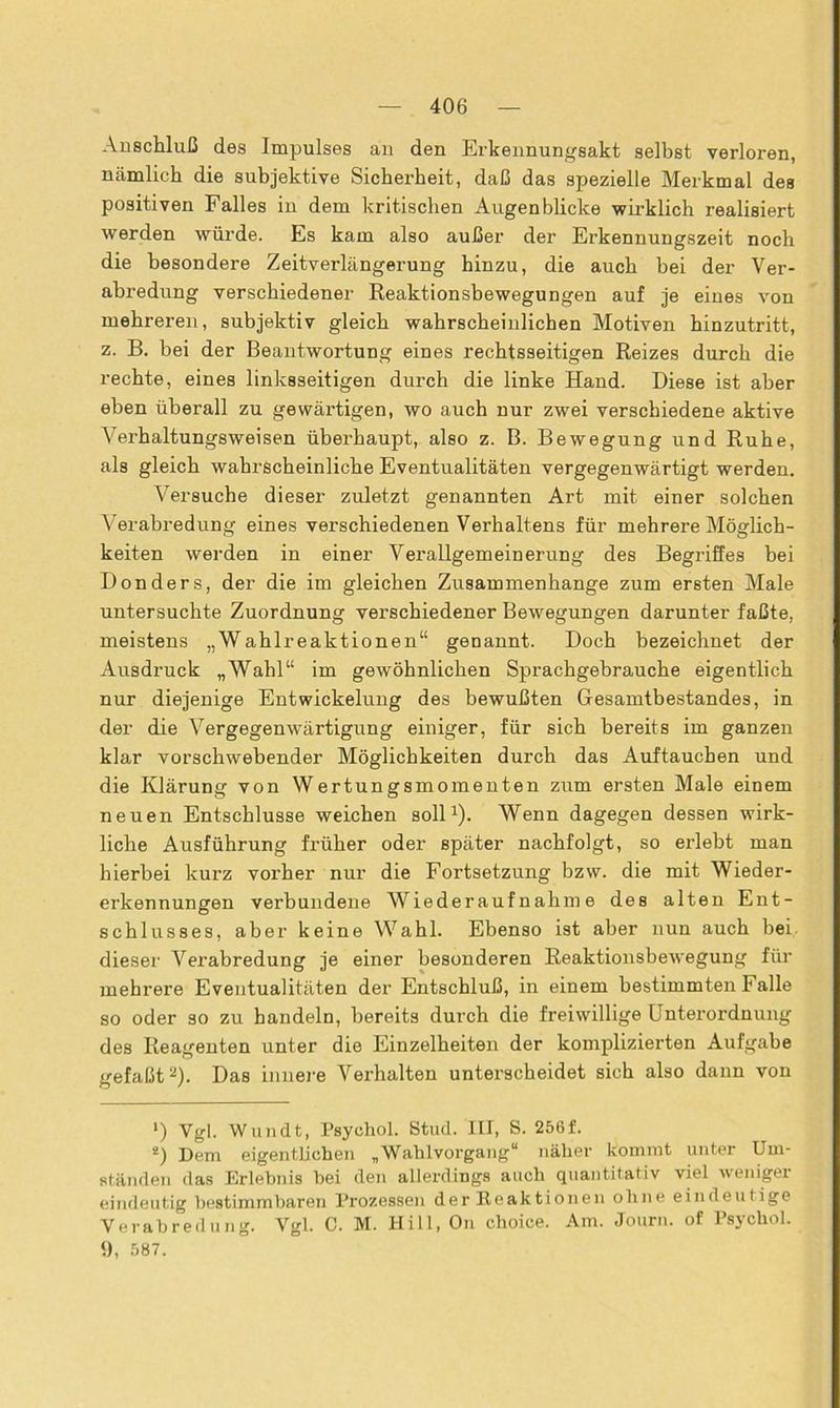 Anschluß des Impulses an den Erkennungsakt selbst verloren, nämlich die subjektive Sicherheit, daß das spezielle Merkmal des positiven Falles in dem kritischen Augenblicke wirklich realisiert werden würde. Es kam also außer der Erkennungszeit noch die besondere Zeitverlängerung hinzu, die auch bei der Ver- abredung verschiedener Reaktionsbewegungen auf je eines von mehreren, subjektiv gleich wahrscheinlichen Motiven hinzutritt, z. B. bei der Beantwortung eines rechtsseitigen Reizes durch die rechte, eines linksseitigen durch die linke Hand. Diese ist aber eben überall zu gewärtigen, wo auch nur zwei verschiedene aktive Verhaltungsweisen überhaupt, also z. B. Bewegung und Ruhe, als gleich wahrscheinliche Eventualitäten vergegenwärtigt werden. Versuche dieser zuletzt genannten Art mit einer solchen Verabredung eines verschiedenen Verhaltens für mehrei’e Möglich- keiten werden in einer Verallgemeinerung des Begriffes bei Donders, der die im gleichen Zusammenhänge zum ersten Male untersuchte Zuordnung verschiedener Bewegungen darunter faßte, meistens „Wahlreaktionen“ genannt. Doch bezeichnet der Ausdruck „Wahl“ im gewöhnlichen Sprachgebrauche eigentlich nur diejenige Entwickelung des bewußten Gesamtbestandes, in der die Vergegenwärtigung einiger, für sich bereits im ganzen klar vorschwebender Möglichkeiten durch das Auftauchen und die Klärung von Wertungsmomenten zum ersten Male einem neuen Entschlüsse weichen soll1). Wenn dagegen dessen wirk- liche Ausführung früher oder später nachfolgt, so erlebt man hierbei kurz vorher nur die Fortsetzung bzvv. die mit Wieder- erkennungen verbundene Wiederaufnahme des alten Ent- schlusses, aber keine Wahl. Ebenso ist aber nun auch bei dieser Verabredung je einer besonderen Reaktionsbewegung für mehrere Eventualitäten der Entschluß, in einem bestimmten Falle so oder so zu handeln, bereits durch die freiwillige Unterordnung des Reagenten unter die Einzelheiten der komplizierten Aufgabe gefaßt2). Das innere Verhalten unterscheidet sich also dann von >) Vgl. Wundt, Psyohol. Stud. III, S. 256f. 2) Dem eigentlichen „Wahlvorgang“ näher kommt unter Um- ständen das Erlebnis hei den allerdings auch quantitativ viel weniger eindeutig bestimmbaren Prozessen der Reaktionen ohne eindeutige Verabredung. Vgl. C. M. Hill, On choice. Am. Journ. of Psychol. 9, 587.
