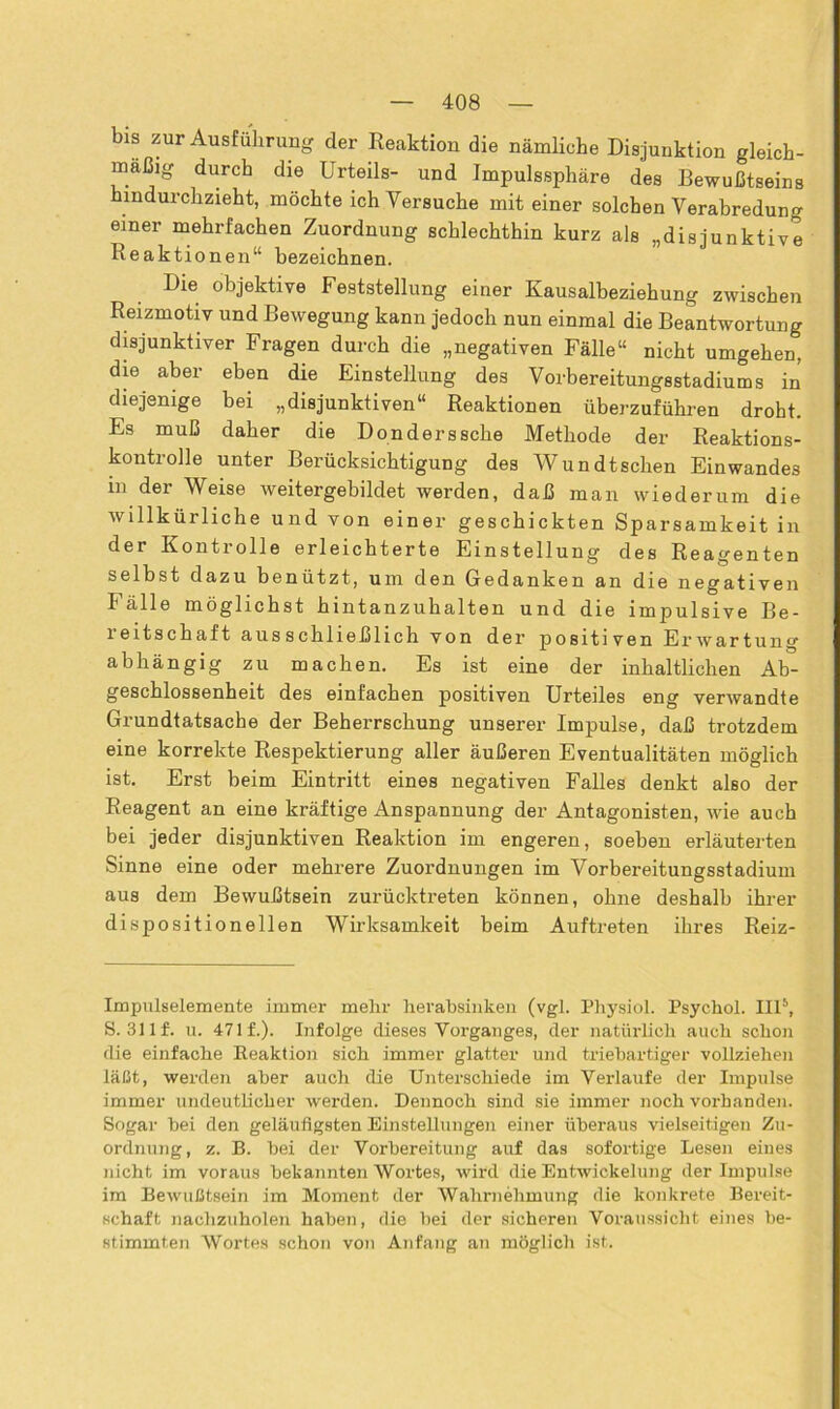 bis zur Ausführung der Reaktion die nämliche Disjunktion gleich- mäßig durch die Urteils- und Impulssphäre des Bewußtseins hindurchzieht, möchte ich Versuche mit einer solchen Verabredung einer mehrfachen Zuordnung schlechthin kurz als „disjunktive Reaktionen“ bezeichnen. Die objektive Feststellung einer Kausalbeziehung zwischen Reizmotiv und Bewegung kann jedoch nun einmal die Beantwortung disjunktiver Fragen durch die „negativen Fälle“ nicht umgehen, die aber eben die Einstellung des Vorbereitungsstadiums in diejenige bei „disjunktiven“ Reaktionen überzuführen droht. Es muß daher die Don der s sehe Methode der Reaktions- kontrolle unter Berücksichtigung des Wundtschen Einwandes in der Weise weitergebildet werden, daß man wiederum die willkürliche und von einer geschickten Sparsamkeit in der Kontrolle erleichterte Einstellung des Reagenten selbst dazu benützt, um den Gedanken an die negativen Fälle möglichst hintanzuhalten und die impulsive Be- reitschaft ausschließlich von der positiven Erwartung abhängig zu machen. Es ist eine der inhaltlichen Ab- geschlossenheit des einfachen positiven Urteiles eng verwandte Grundtatsache der Beherrschung unserer Impulse, daß trotzdem eine korrekte Respektierung aller äußeren Eventualitäten möglich ist. Erst beim Eintritt eines negativen Falles denkt also der Reagent an eine kräftige Anspannung der Antagonisten, wie auch bei jeder disjunktiven Reaktion im engeren, soeben erläuterten Sinne eine oder mehrere Zuordnungen im Vorbereitungsstadium aus dem Bewußtsein zurücktreten können, ohne deshalb ihrer dispositionellen Wirksamkeit beim Auftreten ihres Reiz- Impulselemente immer mehr herabsinken (vgl. Physiol. Psychol. III* 5, S. 31 lf. u. 47 lf.). Infolge dieses Vorganges, der natürlich auch schon die einfache Reaktion sich immer glatter und triebartiger vollziehen läßt, werden aber auch die Unterschiede im Verlaufe der Impulse immer undeutlicher werden. Dennoch sind sie immer noch vorhanden. Sogar bei den geläufigsten Einstellungen einer überaus vielseitigen Zu- ordnung, z. B. bei der Vorbereitung auf das sofortige Lesen eines nicht im voraus bekannten Wortes, wird die Entwickelung der Impulse im Bewußtsein im Moment der Wahrnehmung die konkrete Bereit- schaft nachzuholen haben, die bei der sicheren Voraussicht eines be- stimmten Wortes schon von Anfang an möglich ist.