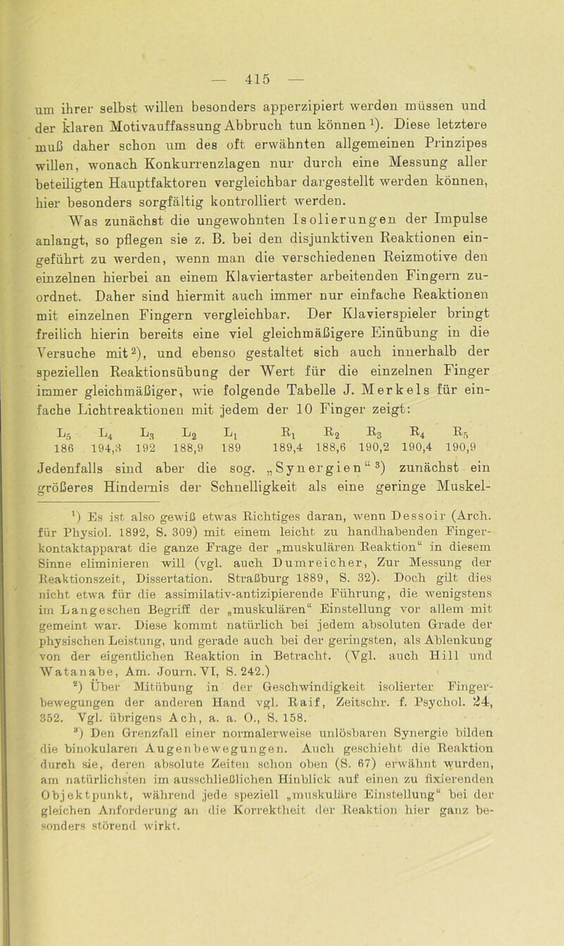 um ihrer selbst willen besonders apperzipiert werden müssen und der klaren Motivauffassung Abbruch tun können1). Diese letztere muß daher schon um des oft erwähnten allgemeinen Prinzipes willen, wonach Konkurrenzlagen nur durch eine Messung aller beteiligten Hauptfaktoren vergleichbar dargestellt werden können, hier besonders sorgfältig kontrolliert werden. Was zunächst die ungewohnten Isolierungen der Impulse anlangt, so pflegen sie z. B. bei den disjunktiven Reaktionen ein- geführt zu werden, wenn man die verschiedenen Reizmotive den einzelnen hierbei an einem Klaviertaster arbeitenden Fingern zu- ordnet. Daher sind hiermit auch immer nur einfache Reaktionen mit einzelnen Fingern vergleichbar. Der Klavierspieler bringt freilich hierin bereits eine viel gleichmäßigere Einübung in die Versuche mit2), und ebenso gestaltet sich auch innerhalb der speziellen Reaktionsübung der Wert für die einzelnen Finger immer gleichmäßiger, wie folgende Tabelle J. Merkels für ein- fache Lichtreaktionen mit jedem der 10 Finger zeigt: X15 L4 L3 L2 L, R4 Rg R3 R4 R5 186 194,8 192 188,9 189 189,4 188,6 190,2 190,4 190,9 Jedenfalls sind aber die sog. „Synergien“3) zunächst ein größeres Hindernis der Schnelligkeit als eine geringe Muskel- ') Es ist also gewiß etwas Richtiges daran, wenn Dessoir (Arch. für Phj'siol. 1892, S. 309) mit einem leicht zu handhabenden Finger- kontaktapparat die ganze Frage der „muskulären Reaktion“ in diesem Sinne eliminieren will (vgl. auch D umreicher, Zur Messung der Reaktionszeit, Dissertation. Straßburg 1889, S. 32). Doch gilt dies nicht etwa für die assimilativ-antizipierende Führung, die wenigstens im Langeschen Begriff der „muskulären“ Einstellung vor allem mit gemeint war. Diese kommt natürlich bei jedem absoluten Grade der physischen Leistung, und gerade auch hei der geringsten, als Ablenkung von der eigentlichen Reaktion in Betracht. (Vgl. auch Hill und Watanabe, Am. Journ. VI, S. 242.) s) Über Mitübung in der Geschwindigkeit isolierter Finger- bewegungen der anderen Hand vgl. Raif, Zeitschr. f. Psychol. 24, 352. Vgl. übrigens Ach, a. a. 0., S. 158. 3) Den Grenzfall einer normalerweise unlösbaren Synergie bilden die binokularen Augenbewegungen. Auch geschieht die Reaktion durch sie, deren absolute Zeiten schon oben (S. 67) erwähnt wurden, am natürlichsten im ausschließlichen Hinblick auf einen zu fixierenden Objektpunkt, während jede speziell „muskuläre Einstellung“ bei der gleichen Anforderung an die Korrektheit der Reaktion hier ganz be- sonders störend wirkt.