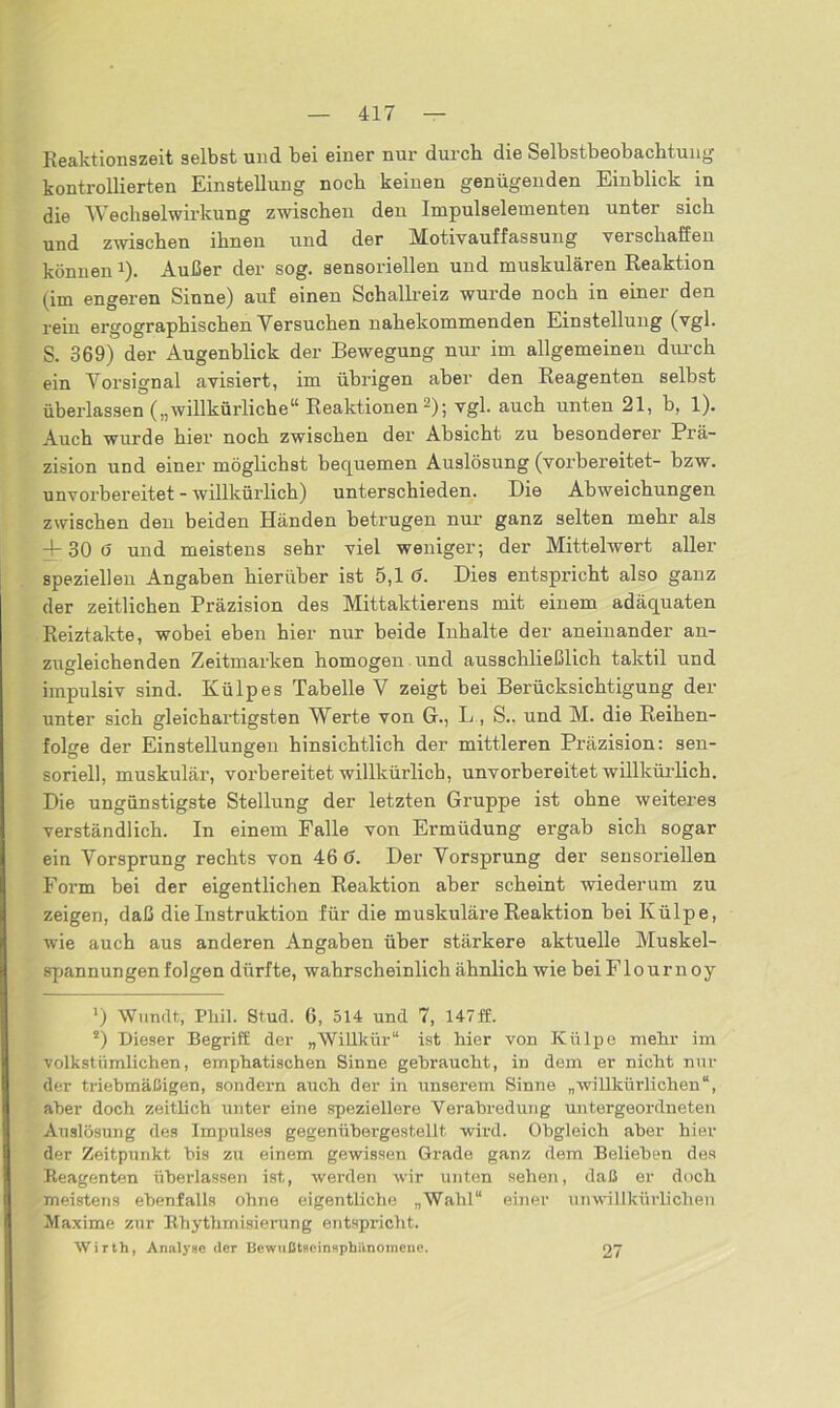 Reaktionszeit selbst und bei einer nur durch die Selbstbeobachtung kontrollierten Einstellung noch keinen genügenden Einblick in die Wechselwirkung zwischen den Impulselementen unter sich und zwischen ihnen und der Motivauffassung verschaffen könnenJ). Außer der sog. sensoriellen und muskulären Reaktion (im engeren Sinne) auf einen Schallreiz wurde noch in einer den rein ergographischen Versuchen nahekommenden Einstellung (vgl. S. 369) der Augenblick der Bewegung nur im allgemeinen durch ein Vorsignal avisiert, im übrigen aber den Reagenten selbst überlassen („willkürliche“ Reaktionen* 2); vgl. auch unten 21, b, 1). Auch wurde hier noch zwischen der Absicht zu besonderer Prä- zision und einer möglichst bequemen Auslösung (vorbereitet- bzw. unvorbereitet - willkürlich) unterschieden. Die Abweichungen zwischen den beiden Händen betrugen nur ganz selten mehr als — 30 ö und meistens sehr viel weniger; der Mittelwert aller speziellen Angaben hierüber ist 5,1 0. Dies entspricht also ganz der zeitlichen Präzision des Mittaktierens mit einem adäquaten Reiztakte, wobei eben hier nur beide Inhalte der aneinander an- zugleichenden Zeitmarken homogen und ausschließlich taktil und impulsiv sind. Külpes Tabelle V zeigt bei Berücksichtigung der unter sich gleichartigsten Werte von G., L , S.. und M. die Reihen- folge der Einstellungen hinsichtlich der mittleren Präzision: sen- soriell, muskulär, vorbereitet willkürlich, unvorbereitet willkürlich. Die ungünstigste Stellung der letzten Gruppe ist ohne weiteres verständlich. In einem Falle von Ermüdung ergab sich sogar ein Vorsprung rechts von 46 6. Der Vorsprung der sensoriellen Form bei der eigentlichen Reaktion aber scheint wiederum zu zeigen, daß die Instruktion für die muskuläre Reaktion bei Külpe, wie auch aus anderen Angaben über stärkere aktuelle Muskel- spannungenfolgen dürfte, wahrscheinlich ähnlich wie beiFlournoy *) Wundt, Phil. Stud. 6, 514 und 7, 147ff. 2) Dieser Begriff der „Willkür“ ist hier von Külpe mehr im volkstümlichen, emphatischen Sinne gebraucht, in dem er nicht nur der triebmäßigen, sondern auch der in unserem Sinne „willkürlichen“, aber doch zeitlich unter eine speziellere Verabredung untergeordneten Auslösung des Impulses gegenübergestellt wird. Obgleich aber hier der Zeitpunkt bis zu einem gewissen Grade ganz dem Belieben des Reagenten überlassen ist, werden wir unten sehen, daß er doch meistens ebenfalls ohne eigentliche „Wahl“ einer unwillkürlichen Maxime zur Rhythmisierung entspricht. Wirth, Analyse der Bewußtseinsphiinoinene. 27