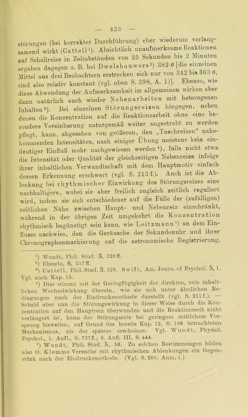 Störungen (bei korrekter Durchführung) eher wiederum verlang- samend wirkt (Catteil1 *)- Absichtlich unaufmerksame Reaktionen auf Schallreize in Zeitabständen von 25 Sekunden bis 2 Minuten ergaben dagegen z. B. bei Dwelshauwers») 382 6 [die einzelnen Mittel aus drei Beobachtern erstrecken sich nur von 342 bis 363 d, sind also relativ konstant (vgl. oben S. 398, A. 1)]. Ebenso, wie diese Abwendung der Aufmerksamkeit im allgemeinen wirken aber dann natürlich auch wieder Nebenarbeiten mit heterogenen Inhalten3). Bei einzelnen Störungsreizen hingegen,, neben denen die Konzentration auf die Reaktionsarbeit ohne eine be- sondere Vereinbarung naturgemäß weiter angestrebt zu werden pflegt, kann, abgesebeu von größeren, den „Tuschreizen“ nabe- kommenden Intensitäten, nach einiger Übung meistens kein ein- deutiger Einfluß mehr nacbgewiesen werden4 5), falls nicht etwa die Intensität oder Qualität der gleichzeitigen Nebenreize infolge ihrer inhaltlichen Verwandtschaft mit dem Hauptmotiv einfach dessen Erkennung erschwert (vgl. S. 213 f.). Auch ist die Ab- lenkung hei rhythmischer Einwirkung des Störungsreizes eine nachhaltigere, wobei sie aber freilich zugleich zeitlich reguliert wird, indem sie sich entschiedener auf die Fälle der (zufälligen) zeitlichen Nähe zwischen Haupt- und Nebenreiz einschränkt, während in der übrigen Zeit umgekehrt die Konzentration rhythmisch begünstigt sein kann, wie Leitzmann') an dem Ein- flüsse nachwies, den die Geräusche der Sekundenuhr und ihrei Chronographenmarkierung auf die astronomische Registrierung, ») Wundt, Phil. Stud. 3, 328ff. s) Ebenda, 6, 2l7ff. 8) Catteil, Phil. Stud. 3, 329. Swift, Am. Journ.of Psychol. 5, 1. Vgl. auch Kap. 15. 4) Dies stimmt mit der Geringfügigkeit der direkten, rein inhalt- lichen Wechselwirkung überein, wie sie sich unter ähnlichen Be- dingungen nach der Eindrucksmethode darstellt (vgl. S. 211 f.). Sobald aber nun die Störungswirkung in dieser Weise durch die Kon- zentration auf den Hauptreiz überwunden und die Beaktionszeit nicht verlängert ist, kann der Störungsreiz bei geringem zeitlichem Vor- sprung bisweilen, auf Grund des bereits Kap. 12, S. 198 betrachteten Mechanismus, als der spätere erscheinen. Vgl. Wundt, Physiol. Psychol., 1. Aufl., S. 737 f.; 5. Aufl. III, S. 444. 5) Wundt, Phil. Stud. 5, 56. Zu solchen Bestimmungen bilden also O. Klemms Versuche mit rhythmischen Ablenkungen ein Gegen- stück nach der Eindrucksmethode. (Vgl. S. 260, Anm. 1.)