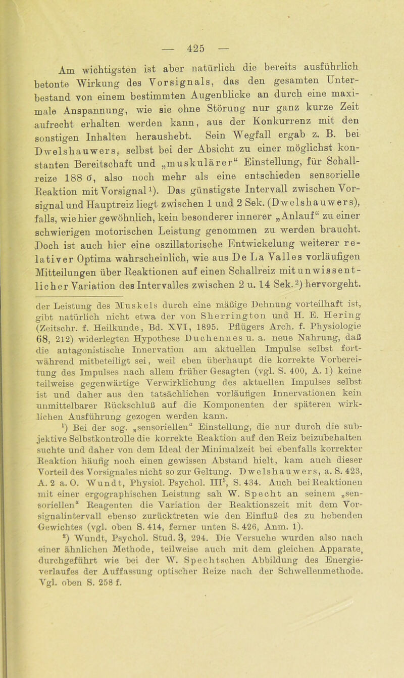 Am wichtigsten ist aber natürlich die bereits ausführlich betonte Wirkung des Vorsignals, das den gesamten Unter- bestand von einem bestimmten Augenblicke an durch eine maxi- male Anspannung, wie sie ohne Störung nur ganz kurze Zeit aufrecht erhalten werden kann, aus der Konkurrenz mit den sonstigen Inhalten heraushebt. Sein Wegfall ergab z. B. bei Dwelshauwers, selbst bei der Absicht zu einer möglichst kon- stanten Bereitschaft und „muskulärer“ Einstellung, für Schall- reize 188 ö, also noch mehr als eine entschieden sensorielle Reaktion mit Vorsignal!). Das günstigste Intervall zwischen Vor- signal und Hauptreiz liegt zwischen 1 und 2 Sek. (D welshau wer s), falls, wie hier gewöhnlich, kein besonderer innerer „Anlauf“ zu einer schwierigen motorischen Leistung genommen zu werden braucht. Doch ist auch hier eine oszillatorische Entwickelung weiterer re- lativer Optima wahrscheinlich, wie aus De La Valles vorläufigen Mitteilungen über Reaktionen auf einen Schallreiz mit un wis sent- licher Variation des Intervalles zwischen 2 u. 14 Sek.* 1 2 * *) hervorgeht. der Leistung des Muskels durch eine mäßige Dehnung vorteilhaft ist, gibt natürlich nicht etwa der von Sherrington und H. E. Hering (Zeitschr. f. Heilkunde, Bd. XVI, 1895. Pflügers Arch. f. Physiologie 68, 212) widerlegten Hypothese Duchennes u. a. neue Nahrung, daß die antagonistische Innervation am aktuellen Impulse seihst fort- während mitbeteiligt sei, weil eben überhaupt die korrekte Vorberei- tung des Impulses nach allem früher Gesagten (vgl. S. 400, A. 1) keine teilweise gegenwärtige Verwirklichung des aktuellen Impulses selbst ist und daher aus den tatsächlichen vorläufigen Innervationen kein unmittelbarer Rückschluß auf die Komponenten der späteren wirk- lichen Ausführung gezogen werden kann. 1) Bei der sog. „sensoriellen“ Einstellung, die nur durch die sub- jektive Selbstkontrolle die korrekte Reaktion auf den Reiz beizubehalten suchte und daher von dem Ideal der Minimalzeit bei ebenfalls korrekter Reaktion häufig noch einen gewissen Abstand hielt, kam auch dieser Vorteil des Vorsignales nicht so zur Geltung. Dwelshauwers, a. S. 423, A. 2 a. 0. Wundt, Physiol. Psychol. III5, S. 434. Auch bei Reaktionen mit einer ergographischen Leistung sah W. Specht an seinem „sen- soriellen“ Reagenten die Variation der Reaktionszeit mit dem Vor- signalintervall ebenso zurücktreten wie den Einfluß des zu hebenden Gewichtes (vgl. oben S. 414, ferner unten S. 426, Anm. l). 2) Wundt, Psychol. Stud. 3, 294. Die Versuche wurden also nach einer ähnlichen Methode, teilweise auch mit dem gleichen Apparate, durchgeführt wie bei der W. Spechtschen Abbildung des Energie- verlaufes der Auffassung optischer Reize nach der Schwellenmethode. Vgl. oben S. 258 f.
