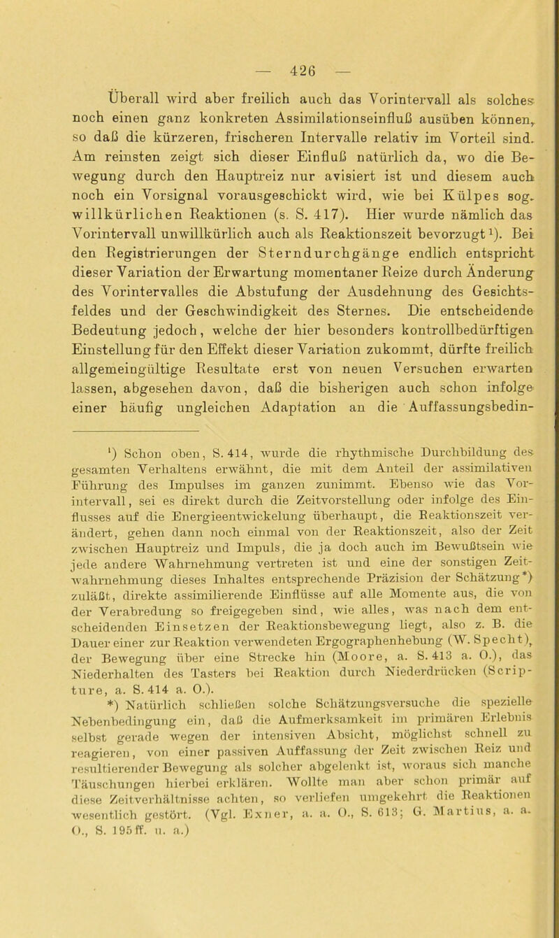 Überall wird aber freilich auch das Vorintervall als solches noch einen ganz konkreten Assimilationseinfluß ausüben können,, so daß die kürzeren, frischeren Intervalle relativ im Vorteil sind. Am reinsten zeigt sich dieser Einfluß natürlich da, wo die Be- wegung durch den Hauptreiz nur avisiert ist und diesem auch noch ein Vorsignal vorausgeschickt wird, wie bei Külpes sog. willkürlichen Reaktionen (s. S. 417). Hier wurde nämlich das Vorintervall unwillkürlich auch als Reaktionszeit bevorzugt1). Bei den Registrierungen der Sterndurchgänge endlich entspricht dieser Variation der Erwartung momentaner Reize durch Änderung des Vorint er valles die Abstufung der Ausdehnung des Gesichts- feldes und der Geschwindigkeit des Sternes. Die entscheidende Bedeutung jedoch, welche der hier besonders kontrollbedürftigen Einstellung für den Effekt dieser Variation zukommt, dürfte fi’eilich allgemeingültige Resultate erst von neuen Versuchen erwarten lassen, abgesehen davon, daß die bisherigen auch schon infolge einer häufig ungleichen Adaptation an die Auffassungsbedin- l) Schon oben, S. 414, wurde die rhythmische Durchbildung des gesamten Verhaltens erwähnt, die mit dem Anteil der assimilativen Führung- des Impulses im ganzen zunimmt. Ebenso wie das Vor- intervall, sei es direkt durch die Zeitvorstellung oder infolge des Ein- flusses auf die Energieentwickelung überhaupt, die Beaktionszeit ver- ändert, gehen dann noch einmal von der Beaktionszeit, also der Zeit zwischen Hauptreiz und Impuls, die ja doch auch im Bewußtsein wie jede andere Wahrnehmung vertreten ist und eine der sonstigen Zeit- wahrnehmung dieses Inhaltes entsprechende Präzision der Schätzung* *) zuläßt, direkte assimilierende Einflüsse auf alle Momente aus, die von der Verabredung so freigegeben sind, wie alles, was nach dem ent- scheidenden Einsetzen der Beaktionsbewegung liegt, also z. B. die Dauer einer zur Beaktion verwendeten Ergographenhehung (W. Specht), der Bewegung über eine Strecke hin (Moore, a. S. 413 a. 0.), das Niederhalten des Tasters hei Beaktion durch Niederdrücken (Scrip- ture, a. S. 414 a. 0.). *) Natürlich schließen solche Schätzungsversuche die spezielle Nebenbedingung ein, daß die Aufmerksamkeit im primären Erlebnis selbst gerade wegen der intensiven Absicht, möglichst schnell zu reagieren, von einer passiven Auffassung der Zeit zwischen Beiz und resultierender Bewegung als solcher abgelenkt ist, woraus sich manche Täuschungen hierbei erklären. Wollte man aber schon primär auf diese Zeitverhältnisse achten, so verliefen umgekehrt die Reaktionen wesentlich gestört. (Vgl. Exner, a. a. 0., S. 613; G. Martins, a. a. O., S. 195 ff. n. a.)