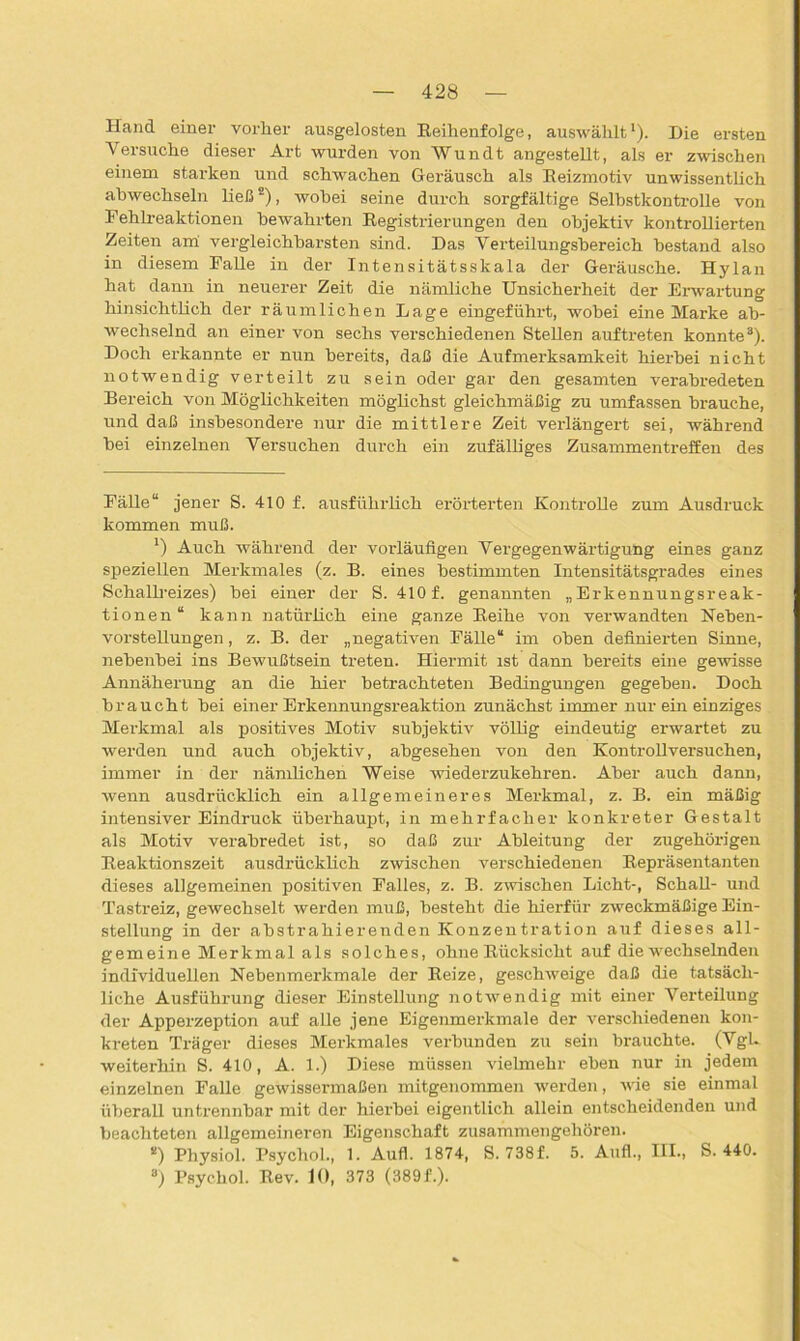 Hand einer vorher ausgelosten Reihenfolge, auswählt* 1). Die ersten \rersuche dieser Art wurden von Wundt angestellt, als er zwischen einem starken und schwachen Geräusch als Reizmotiv unwissentlich abwechseln ließ2), wobei seine durch sorgfältige Selbstkontrolle von Fehlreaktionen bewahrten Registrierungen den objektiv kontrollierten Zeiten am vergleichbarsten sind. Das Verteilungsbereich bestand also in diesem Falle in der Intensitätsskala der Geräusche. Hylan hat dann in neuerer Zeit die nämliche Unsicherheit der Erwartung hinsichtlich der räumlichen Lage eingeführt, wobei eine Marke ab- wechselnd an einer von sechs verschiedenen Stellen auftreten konnte3 * * * * 8). Doch erkannte er nun bereits, daß die Aufmerksamkeit hierbei nicht notwendig verteilt zu sein oder gar den gesamten verabredeten Bereich von Möglichkeiten möglichst gleichmäßig zu umfassen brauche, und daß insbesondere nur die mittlere Zeit verlängert sei, während bei einzelnen Versuchen durch ein zufälliges Zusammentreffen des Fälle“ jener S. 410 f. ausführlich erörterten Kontrolle zum Ausdruck kommen muß. 1) Auch während der vorläufigen Vergegenwärtigung eines ganz speziellen Merkmales (z. B. eines bestimmten Intensitätsgrades eines Schallreizes) bei einer der S. 410 f. genannten „Erkennungsreak- tionen“ kann natürlich eine ganze Reihe von verwandten Reben- vorstellungen , z. B. der „negativen FäUe“ im oben definierten Sinne, nebenbei ins Bewußtsein treten. Hiermit ist dann bereits eine gewisse Annäherung an die hier betrachteten Bedingungen gegeben. Doch braucht bei einer Erkennungsreaktion zunächst immer nur ein einziges Merkmal als positives Motiv subjektiv völlig eindeutig erwartet zu werden und auch objektiv, abgesehen von den Kontrollversuchen, immer in der nämlichen Weise wiederzukehren. Aber auch dann, wenn ausdrücklich ein allgemeineres Merkmal, z. B. ein mäßig intensiver Eindruck überhaupt, in mehrfacher konkreter Gestalt als Motiv verabredet ist, so daß zur Ableitung der zugehörigen Reaktionszeit ausdrücklich zwischen verschiedenen Repräsentanten dieses allgemeinen positiven Falles, z. B. zwischen Licht-, SchaU- und Tastreiz, gewechselt werden muß, besteht die hierfür zweckmäßige Ein- stellung in der abstrahierenden Konzentration auf dieses all- gemeine Merkmal als solches, ohne Rücksicht auf die wechselnden individuellen Nebenmerkmale der Reize, geschweige daß die tatsäch- liche Ausführung dieser Einstellung notwendig mit einer Verteilung der Apperzeption auf alle jene Eigenmerkmale der verschiedenen kon- kreten Träger dieses Merkmales verbunden zu sein brauchte. (VgL weiterhin S. 410, A. 1.) Diese müssen vielmehr eben nur in jedem einzelnen Falle gewissermaßen mitgenommen werden, wie sie einmal überall untrennbar mit der hierbei eigentlich allein entscheidenden und beachteten allgemeineren Eigenschaft zusammengehören. *) Physiol. Psychol., 1. Aufl. 1874, S. 738f. 5. Auf!., III., S. 440. 8) Psychol. Rev. 10, 373 (389L).