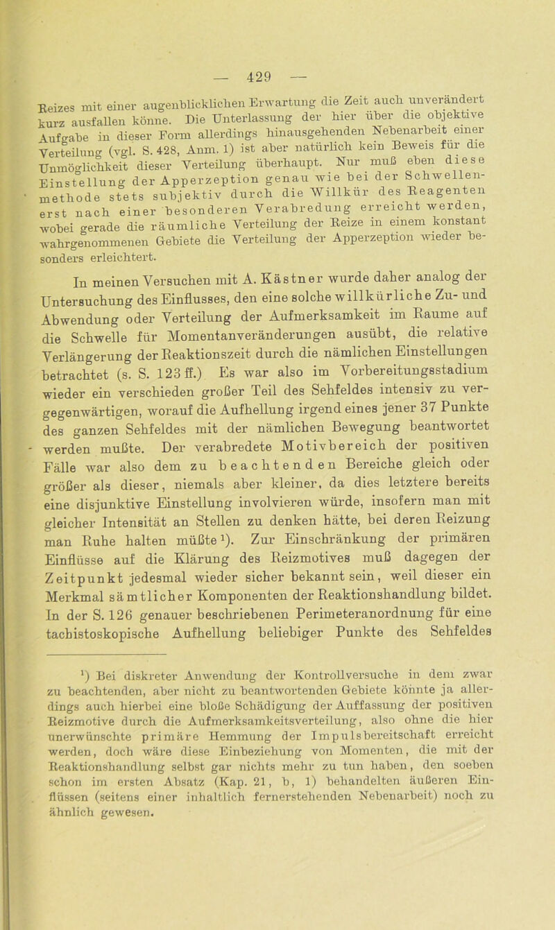 Eeizes mit einer augenblicklichen Erwartung die Zeit auch unverändert kurz ausfallen könne. Die Unterlassung der hier über die objektive Aufgabe in dieser Form allerdings hinausgehenden Nebenarbeit einer Verteilung (vgl. S. 428, Anm. 1) ist aber natürlich kein Beweis für die Unmöglichkeit dieser Verteilung überhaupt. Nur muß eben diese Einstellung der Apperzeption genau wie bei der Schwellen- 1 methode stets subjektiv durch die Willkür des Beagenten erst nach einer besonderen Verabredung erreicht werden, wobei gerade die räumliche Verteilung der Beize in einem konstant wahrgenommenen Gebiete die Verteilung der Apperzeption wieder be- sonders erleichtert. In meinen Versuchen mit A. Kästner wurde daher analog der Untersuchung des Einflusses, den eine solche willkürliche Zu- und Abwendung oder Verteilung der Aufmerksamkeit im Raume auf die Schwelle für Momentanveränderungen ausübt, die relative Verlängerung der Reaktionszeit durch die nämlichen Einstellungen betrachtet (s. S. 123 ff.) Es war also im Vorbereitungsstadium wieder ein verschieden großer Teil des Sehfeldes intensiv zu ver- gegenwärtigen, worauf die Aufhellung irgend eines jener 37 Punkte des ganzen Sehfeldes mit der nämlichen Bewegung beantwortet - werden mußte. Der verabredete Motivbereich der positiven Fälle war also dem zu beachtenden Bereiche gleich oder größer als dieser, niemals aber kleiner, da dies letztere bereits eine disjunktive Einstellung involvieren würde, insofern man mit gleicher Intensität an Stellen zu denken hätte, bei deren Reizung man Ruhe halten müßte1). Zur Einschränkung der primären Einflüsse auf die Klärung des Reizmotives muß dagegen der Zeitpunkt jedesmal wieder sicher bekannt sein, weil dieser ein Merkmal sämtlicher Komponenten der Reaktionshandlung bildet. In der S. 126 genauer beschriebenen Perimeteranordnung für eine tacbistoskopische Aufhellung beliebiger Punkte des Sehfeldes l) Bei diskreter Anwendung der Kontrollversuche in dem zwar zu beachtenden, aber nicht zu beantwortenden Gebiete könnte ja aller- dings auch hierbei eine bloße Schädigung der Auffassung der positiven Beizmotive durch die Aufmerksamkeitsverteilung, also ohne die hier unerwünschte primäre Hemmung der Impulsbereitschaft erreicht werden, doch wäre diese Einbeziehung von Momenten, die mit der Reaktionshandlung selbst gar nichts mehr zu tun haben, den soeben schon im ersten Absatz (Kap. 21, b, l) behandelten äußeren Ein- flüssen (seitens einer inhaltlich fernerstehenden Nebenarbeit) noch zu ähnlich gewesen.