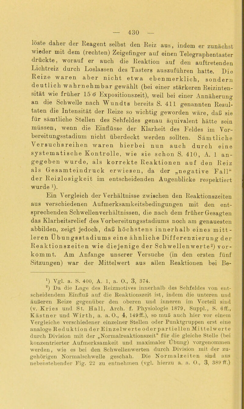 löste daher der Reagent selbst den Reiz aus, indem er zunächst wieder mit dem (rechten) Zeigefinger auf eineu Telegraphentaster drückte, worauf er auch die Reaktion auf den auftretenden Lichtreiz durch Loslassen des Tasters auszuführen hatte. Die Reize waren aber nicht etwa eben merklich, sondern deutlich wahrnehmbar gewählt (bei einer stärkeren Reizinten- sität wie fi über 15 d Expositionszeit), weil bei einer Annäherung an die Schwelle nach Wundts bereits S. 411 genannten Resuf- taten die Intensität der Heize so wichtig geworden wäre, daß sie für sämtliche Stellen des Sehfeldes genau äquivalent hätte sein müssen, wenn die Einflüsse der Klarheit des Feldes im Vor- bereitungsstadium nicht überdeckt werden sollten. Sämtliche Versuchsreihen waren hierbei nun auch durch eine systematische Kontrolle, wie sie schon S. 410, A. 1 an- gegeben wurde, als korrekte Reaktionen auf den Reiz als Gesamteindruck erwiesen, da der „negative Fall“ der Reizlosigkeit im entscheidenden Augenblicke respektiert wurde l). Ein Vergleich der Verhältnisse zwischen den Reaktionszeiten aus verschiedenen Aufmerksamkeitsbedingungen mit den ent- sprechenden Schwellenverhältnissen, die nach dem früher Gesagten das Klarheitsrelief des Vorbereitungsstadiums noch am genauesten abbilden, zeigt jedoch, daß höchstens innerhalb eines mitt- leren Ubungsstadiums eine ähnliche Differenzierung der Reaktionszeiten wie diejenige der Schwellenwerte2) vor- kommt. Am Anfänge unserer Versuche (in den ersten fünf Sitzungen) war der Mittelwert aus allen Reaktionen bei Be- x) Vgl. a. S. 400, A. 1, a. O., 3, 374. 2) Da die Lage des Keizmotives innerhalb des Sehfeldes von ent- scheidendem Einfluß auf die Reaktionszeit ist, indem die unteren und äußeren Reize gegenüber den oberen und inneren im Vorteil sind (v. Kries und St. Hall, Arch. f. Physiologie 1879, Suppl., S. 6ft'., Kästner und Wirth, a. a. O., 4, 149ff.), so muß auch hier vor einem Vergleiche verschiedener einzelner Stellen oder Punktgruppen erst eine analoge Reduktion der Einzelwerte oder partiellen Mittelwerte durch Division mit der „Normalreaktionszeit“ für die gleiche Stelle (bei konzentrierter Aufmerksamkeit und maximaler Übung) vorgenommen werden, wie es bei den Schwellenwerten durch Division mit der zu- gehörigen Normalschwelle geschah. Die Normalzeiten sind aus nebenstehender Fig. 22 zu entnehmen (vgl. hierzu a. a. 0., 3, 389 ff.)