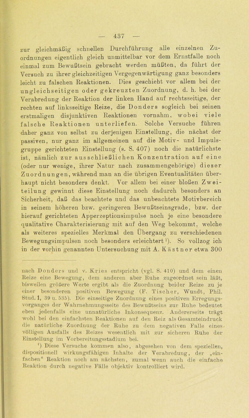 zur gleichmäßig schnellen Durchführung alle einzelnen Zu- ordnungen eigentlich gleich unmittelbar vor dem Ernstfälle noch einmal zum Bewußtsein gebracht werden müßten, da führt der Versuch zu ihrer gleichzeitigen Vergegenwärtigung ganz besonders leicht zu falschen Reaktionen. Dies geschieht vor allem bei der ungleichseitigen oder gekreuzten Zuordnung, d. h. bei der Verabredung der Reaktion der linken Hand auf rechtsseitige, der rechten auf linksseitige Reize, die Donders sogleich bei seinen erstmaligen disjunktiven Reaktionen vornahm, wobei viele falsche Reaktionen unterliefen. Solche Versuche führen daher ganz von selbst zu derjenigen Einstellung, die nächst der passiven, nur ganz im allgemeinen auf die Motiv- und Impuls- gruppe gerichteten Einstellung (s. S. 407) noch die natürlichste ist, nämlich zur ausschließlichen Konzentration auf eine (oder nur wenige, ihrer Natur nach zusammengehörige) dieser Zuordnungen, während man an die übrigen Eventualitäten über- haupt nicht besonders denkt. Vor allem bei einer bloßen Zwei- teilung gewinnt diese Einstellung noch dadurch besonders an Sicherheit, daß das beachtete und das unbeachtete Motivbereich in seinem höheren bzw. geringeren Bewußtseinsgrade, bzw. der hierauf gerichteten Apperzeptionsimpulse noch je eine besondere qualitative Charakterisierung mit auf den Weg bekommt, welche als weiteres spezielles Merkmal den Übergang zu verschiedenen Bewegungsimpulsen noch besonders erleichtert * *). So vollzog ich in der vorhin genannten Untersuchung mit A. Kästner etwa 300 nach Donders und v. Kries entspricht (vgl. S. 410) und dem einen Reize eine Bewegung, dem anderen aber Ruhe zugeordnet sein läßt, bisweilen größere Werte ergibt als die Zuordnung beider Reize zu je einer besonderen positiven Bewegung (F. Tischer, Wundt, Phil. Stud. 1, 39 u. 535). Die einseitige Zuordnung eines positiven Erregungs- vorganges der Wahrnehmungsseite des Bewußtseins zur Ruhe bedeutet eben jedenfalls eine unnatürliche Inkonsequenz. Andererseits trägt wohl bei den einfachsten Reaktionen auf den Reiz als Gesamteindruck die natürliche Zuordnung der Ruhe zu dem negativen Falle eines völligen Ausfalls des Reizes wesentlich mit zur sicheren Ruhe der Einstellung im Vorhereitungsstadium bei. *) Diese Versuche kommen also, abgesehen von dem speziellen, dispositionell wirkungsfähigen Inhalte der Verabredung, der „ein- fachen“ Reaktion noch am nächsten, zumal wenn auch die einfache Reaktion durch negative Fälle objektiv kontrolliert wird.