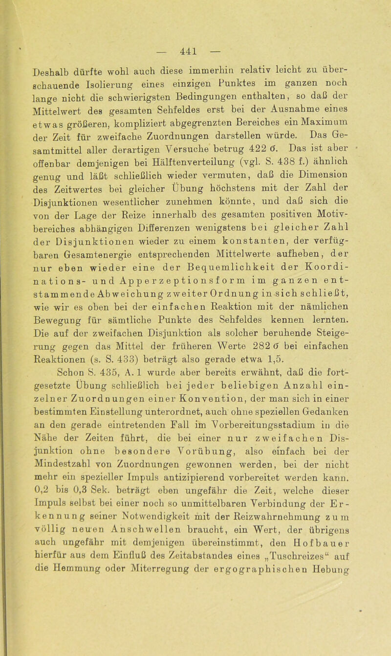 Deshalb dürfte wohl auch diese immerhin relativ leicht zu über- schauende Isolierung eines einzigen Punktes im ganzen noch lange nicht die schwierigsten Bedingungen enthalten, so daß der Mittelwert des gesamten Sehfeldes erst bei der Ausnahme eines etwas größeren, kompliziert abgegrenzten Bereiches ein Maximum der Zeit für zweifache Zuordnungen darstellen würde. Das Ge- samtmittel aller derartigen Versuche betrug 422 ö. Das ist aber offenbar demjenigen bei Hälftenverteilung (vgl. S. 438 f.) ähnlich genug und läßt schließlich wieder vermuten, daß die Dimension des Zeitwertes bei gleicher Übung höchstens mit der Zahl der Disjunktionen wesentlicher zunehmen könnte, und daß sich die von der Lage der Reize innerhalb des gesamten positiven Motiv- bereiches abhängigen Differenzen wenigstens bei gleicher Zahl der Disjunktionen wieder zu einem konstanten, der verfüg- baren Gesamtenergie entsprechenden Mittelwerte aufheben, der nur eben wieder eine der Bequemlichkeit der Koordi- nation s- und Apperzeptionsform im ganzen ent- stammende Abweichung zweiter Ordnung in sich schließt, wie wir es oben bei der einfachen Reaktion mit der nämlichen Bewegung für sämtliche Punkte des Sehfeldes kennen lernten. Die auf der zweifachen Disjunktion als solcher beruhende Steige- rung gegen das Mittel der früheren Werte 282 6 bei einfachen Reaktionen (s. S. 433) beträgt also gerade etwa 1,5. Schon S. 435, A. 1 wurde aber bereits erwähnt, daß die fort- gesetzte Übung schließlich bei jeder beliebigen Anzahl ein- zelner Zuordnungen einer Konvention, der man sich in einer bestimmten Einstellung unterordnet, auch ohne speziellen Gedanken an den gerade eintretenden Fall im Vorbereitungsstadium in die Nähe der Zeiten führt, die bei einer nur zweifachen Dis- junktion ohne besondere Vorübung, also einfach bei der Mindestzahl von Zuordnungen gewonnen werden, bei der nicht mehr ein spezieller Impuls antizipierend vorbereitet werden kann. 0,2 bis 0,3 Sek. beträgt eben ungefähr die Zeit, welche dieser Impuls selbst bei einer noch so unmittelbaren Verbindung der Er- kennung seiner Notwendigkeit mit der Reizwahrnehmung zum völlig neuen Anschwellen braucht, ein Wert, der übrigens auch ungefähr mit demjenigen übereinstimmt, den Hofbauer hierfür aus dem Einfluß des Zeitabstandes eines „Tuschreizes“ auf die Hemmung oder Miterregung der ergographischen Hebung