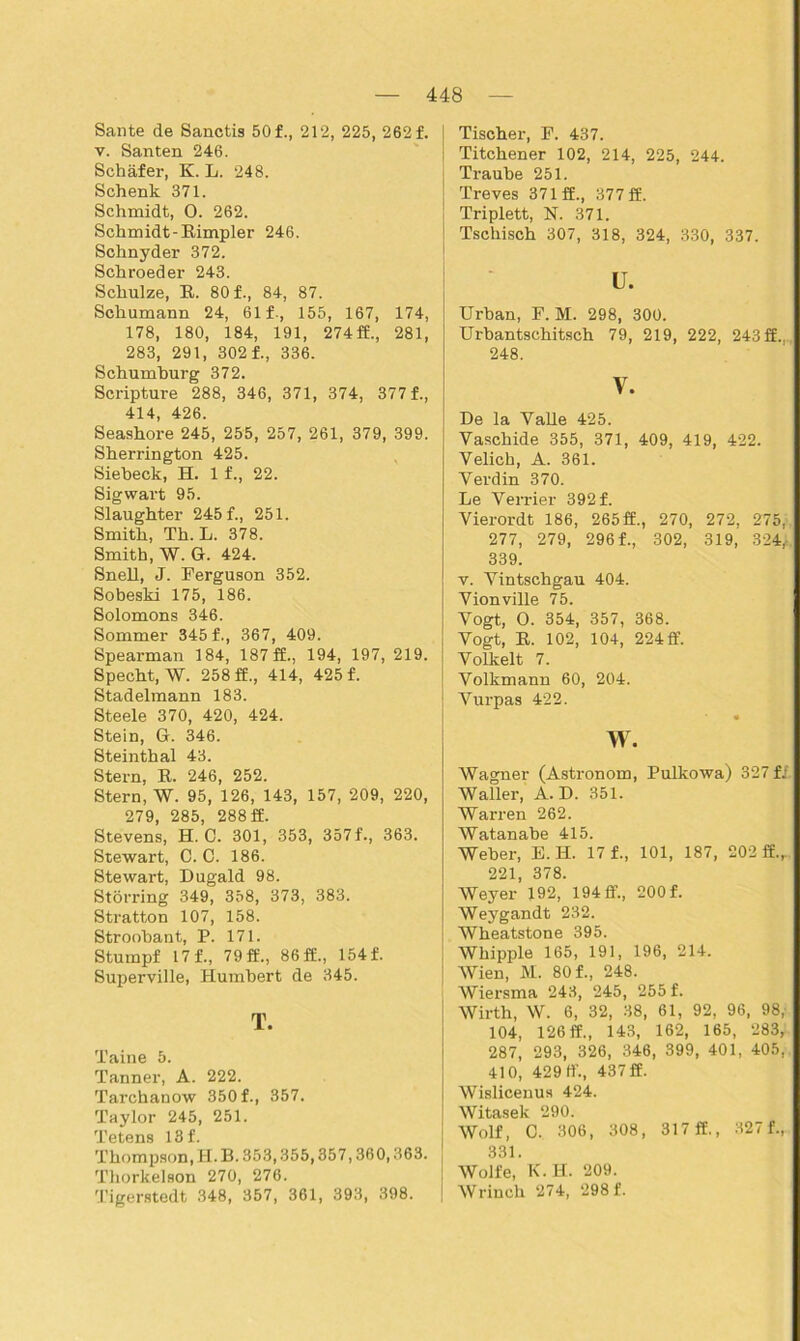 Sante de Sanctis 50 f., 212, 225, 262 f. v. Santen 246. Schäfer, K. L. 248. Schenk 371. Schmidt, O. 262. Schmidt-Rimpier 246. Schnyder 372. Schroeder 243. Schulze, R. 80 f., 84, 87. Schumann 24, 61 f-, 155, 167, 174, 178, 180, 184, 191, 274 ff., 281, 283, 291, 302 f., 336. Schumburg 372. Scripture 288, 346, 371, 374, 377 f., 414, 426. Seashore 245, 255, 257, 261, 379, 399. Sherrington 425. Siebeck, H. 1 f., 22. Sigwart 95. Slaughter 245 f., 251. Smith, Th. L. 378. Smith, W. G. 424. Snell, J. Ferguson 352. Sobeski 175, 186. Solomons 346. Sommer 345f., 367, 409. Spearman 184, 187 ff., 194, 197, 219. Specht, W. 258 ff., 414, 425 f. Stadelmann 183. Steele 370, 420, 424. Stein, G. 346. Steinthal 43. Stern, R. 246, 252. Stern, W. 95, 126, 143, 157, 209, 220, 279, 285, 288 ff. Stevens, H. O. 301, 353, 357f., 363. Stewart, C. C. 186. Stewart, Dugald 98. Störring 349, 358, 373, 383. Stratton 107, 158. Stroobant, P. 171. Stumpf 17 f., 79 ff., 86 ff., 154 f. Superville, Humbert de 345. T. Taine 5. Tanner, A. 222. Tarchanow 350 f., 357. Taylor 245, 251. Tetens 18 f. Thompson, H. B. 353,355,357,360,363. , Thorkelson 270, 276. Tigerstedt 348, 357, 361, 393, 398. Tischer, F. 437. Titchener 102, 214, 225, 244. Traube 251. Treves 371 ff., 377 ff. Triplett, N. 371. Tschisch 307, 318, 324, 330, 337. u. Urban, F. M. 298, 300. Urbantschitsch 79, 219, 222, 243 ff.. 248. V. De la Valle 425. Yaschide 355, 371, 409, 419, 422. Velich, A. 361. Verdin 370. Le Verrier 392 f. Vierordt 186, 265ff., 270, 272, 275, 277, 279, 296 f., 302, 319, 324, 339. v. Yintschgau 404. Vionville 75. Vogt, O. 354, 357, 368. Vogt, R. 102, 104, 224 ff. Volkelt 7. Volkmann 60, 204. Vurpas 422. w. Wagner (Astronom, Pulkowa) 327 fi. Waller, A. D. 351. Warren 262. Watanabe 415. Weber, E. H. 17 f., 101, 187, 202 ff.r 221, 378. Weyer 192, 194 ff., 200 f. Weygandt 232. Wheatstone 395. Whipple 165, 191, 196, 214. Wien, M. 80 f., 248. Wiersma 243, 245, 255 f. Wirth, W. 6, 32, 38, 61, 92, 96, 98, 104, 126 ff., 143, 162, 165, 283, 287, 293, 326, 346, 399, 401, 405, 410, 429 ff., 437 ff. Wislicenus 424. Witasek 290. Wolf, C. 306, 308, 317 ff., 327 f., 331. Wolfe, K.H. 209. Wrinch 274, 298 f.