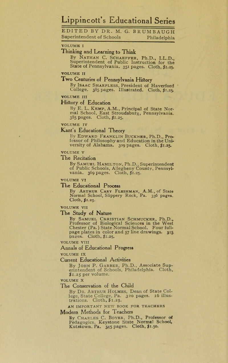 Lippincott’s Educational Series EDITED BY DR. M. G. BRUMBAUGH Superintendent of Schools Philadelphia VOLUME I Thinking and Learning to Think By Nathan C. Schaeffer, Ph.D., LL.D., Superintendent of Public Instruction for the State of Pennsylvania. 351 pages. Cloth, J1.25. VOLUME 11 Two Centuries of Pennsylvania History By Isaac Sharpless, President of Haverford College. 385 pages. Illustrated. Cloth, $*.25. volume in History of Education By E. L. Kemp, A.M., Principal of State Nor- mal School, East Stroudsburg, Pennsylvania. 385 pages. Cloth, £1.25. VOLUME IV Kant's Educational Theory By Edward Franklin Buckner, Ph.D., Pro- fessor of Philosophy and Education in the Uni- versity of Alabama. 309 pages. Cloth, $1.25. VOLUME V The Recitation By Samuel Hamilton, Ph.D., Superintendent of Public Schools, Allegheny County, Pennsyl- vania. 369 pages. Cloth, $1.25. VOLUME V! The Educational Process By Arthur Cary Flbshman, A.M., of State Normal School, Slippery Rock, Pa. 336 pages. Cloth, $1.25. VOLUME VII The Study of Nature By Samuel Christian Schmucker, Ph.D., Professor of Biological Sciences in the West Chester (Pa.) State Normal School. Four full- page plates in color and 57 line drawings. 315 pages. Cloth, I1.25. VOLUME VIII Annals of Educational Progress VOLUME IX Current Educational Activities By John P. Garber, Ph.D., Associate Sup- erintendent of Schools, Philadelphia. Cloth, $1.25 per volume. volume X The Conservation of the Child By Dr. Arthur Holmes, Dean of State Col- lege, State College, Pa. 320 pages. 16 illus- trations. Cloth, $1.25. AN IMPORTANT NEW BOOK FOR TEACHERS Modern Methods for Teachers By Charles C. Boyer, Ph.D., Professor ot Pedagogics, Keystone State Normal School, Kutztown, Pa. 345 pages. Cloth, I1.50.