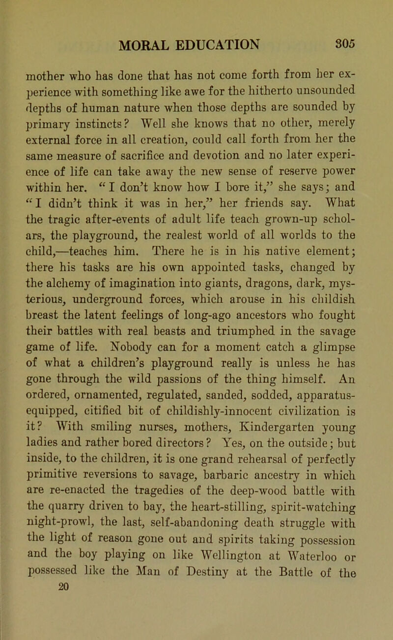 mother who has done that has not come forth from her ex- perience with something like awe for the hitherto unsounded depths of human nature when those depths are sounded by primary instincts? Well she knows that no other, merely external force in all creation, could call forth from her the same measure of sacrifice and devotion and no later experi- ence of life can take away the new sense of reserve power wdthin her. “ I don’t know how I bore it,” she says; and  I didn’t think it was in her,” her friends say. What the tragic after-events of adult life teach grown-up schol- ars, the playground, the realest world of all worlds to the child,—teaches him. There he is in his native element; there his tasks are his own appointed tasks, changed by the alchemy of imagination into giants, dragons, dark, mys- terious, underground forces, which arouse in his childish breast the latent feelings of long-ago ancestors who fought their battles with real beasts and triumphed in the savage game of life. Nobody can for a moment catch a glimpse of what a children’s playground really is unless he has gone through the wild passions of the thing himself. An ordered, ornamented, regulated, sanded, sodded, apparatus- equipped, citified bit of childishly-innocent civilization is it? With smiling nurses, mothers, Kindergarten young ladies and rather bored directors ? Yes, on the outside; but inside, to the children, it is one grand rehearsal of perfectly primitive reversions to savage, barbaric ancestry in which are re-enacted the tragedies of the deep-wood battle with the quarry driven to bay, the heart-stilling, spirit-watching night-prowl, the last, self-abandoning death struggle with the light of reason gone out and spirits taking possession and the boy playing on like Wellington at Waterloo or possessed like the Man of Destiny at the Battle of the 20
