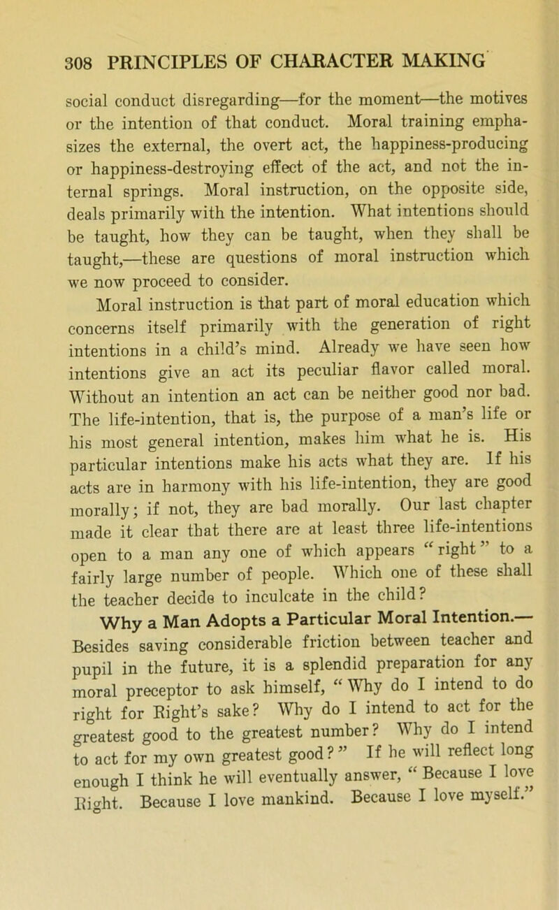 social conduct disregarding—for the moment—the motives or the intention of that conduct. Moral training empha- sizes the external, the overt act, the happiness-producing or happiness-destroying effect of the act, and not the in- ternal springs. Moral instruction, on the opposite side, deals primarily with the intention. What intentions should be taught, how they can be taught, when they shall be taught,—these are questions of moral instruction which we now proceed to consider. Moral instruction is that part of moral education which concerns itself primarily with the generation of right intentions in a child’s mind. Already we have seen how intentions give an act its peculiar flavor called moral. Without an intention an act can be neither good nor bad. The life-intention, that is, the purpose of a man’s life or his most general intention, makes him what he is. His particular intentions make his acts what they are. If his acts are in harmony with his life-intention, they are good morally; if not, they are bad morally. Our last chapter made it clear that there are at least three life-intentions open to a man any one of which appears “right’' to a fairly large number of people. Which one of these shall the teacher decide to inculcate in the child? Why a Man Adopts a Particular Moral Intention.— Besides saving considerable friction between teacher and pupil in the future, it is a splendid preparation for any moral preceptor to ask himself, “ Why do I intend to do right for Eight’s sake? Why do I intend to act for the greatest good to the greatest number? Why do I intend to act for my own greatest good ? ” If he will reflect long enough I think he will eventually answer, “ Because I love Eight. Because I love mankind. Because I love myself.”