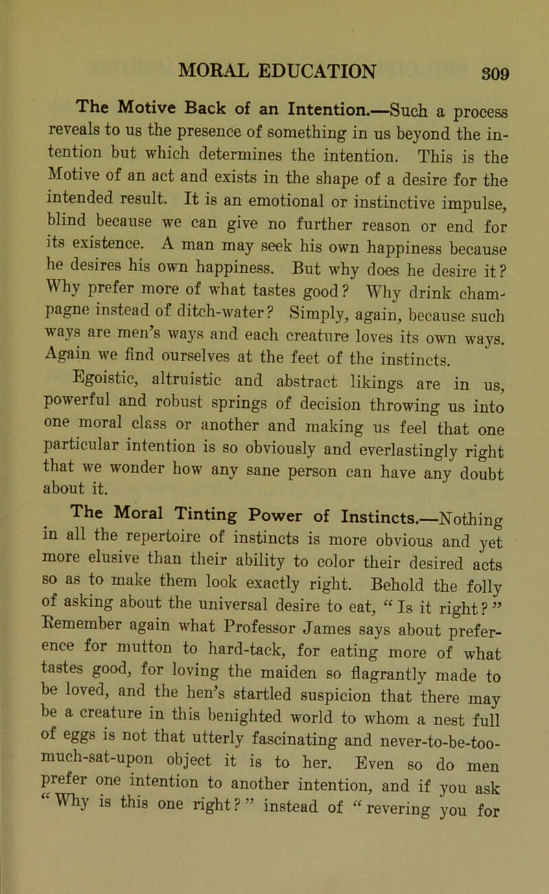 The Motive Back of an Intention.—Such a process reveals to us the presence of something in us beyond the in- tention but which determines the intention. This is the Motive of an act and exists in the shape of a desire for the intended result. It is an emotional or instinctive impulse, blind because we can give no further reason or end for its existence. A man may seek his own happiness because he desires his own happiness. But why does he desire it ? Why prefer more of what tastes good ? Why drink cham- pagne instead of ditch-water? Simply, again, because such ways are men’s ways and each creature loves its own ways. Again we find ourselves at the feet of the instincts. Egoistic, altruistic and abstract likings are in us, powerful and robust springs of decision throwing us into one moral class or another and making us feel that one particular intention is so obviously and everlastingly right that we wonder how any sane person can have any doubt about it. The Moral Tinting Power of Instincts.—Nothing m all the repertoire of instincts is more obvious and yet more elusive than their ability to color their desired acts so as to make them look exactly right. Behold the folly of asking about the universal desire to eat, “ Is it right ? ” Remember again what Professor James says about prefer- ence for mutton to hard-tack, for eating more of what tastes good, for loving the maiden so flagrantly made to be loved, and the hen’s startled suspicion that there may be a creature in this benighted world to whom a nest full of eggs is not that utterly fascinating and never-to-be-too- much-sat-upon object it is to her. Even so do men prefer one intention to another intention, and if you ask % *s ^is one right ? ” instead of “ revering you for