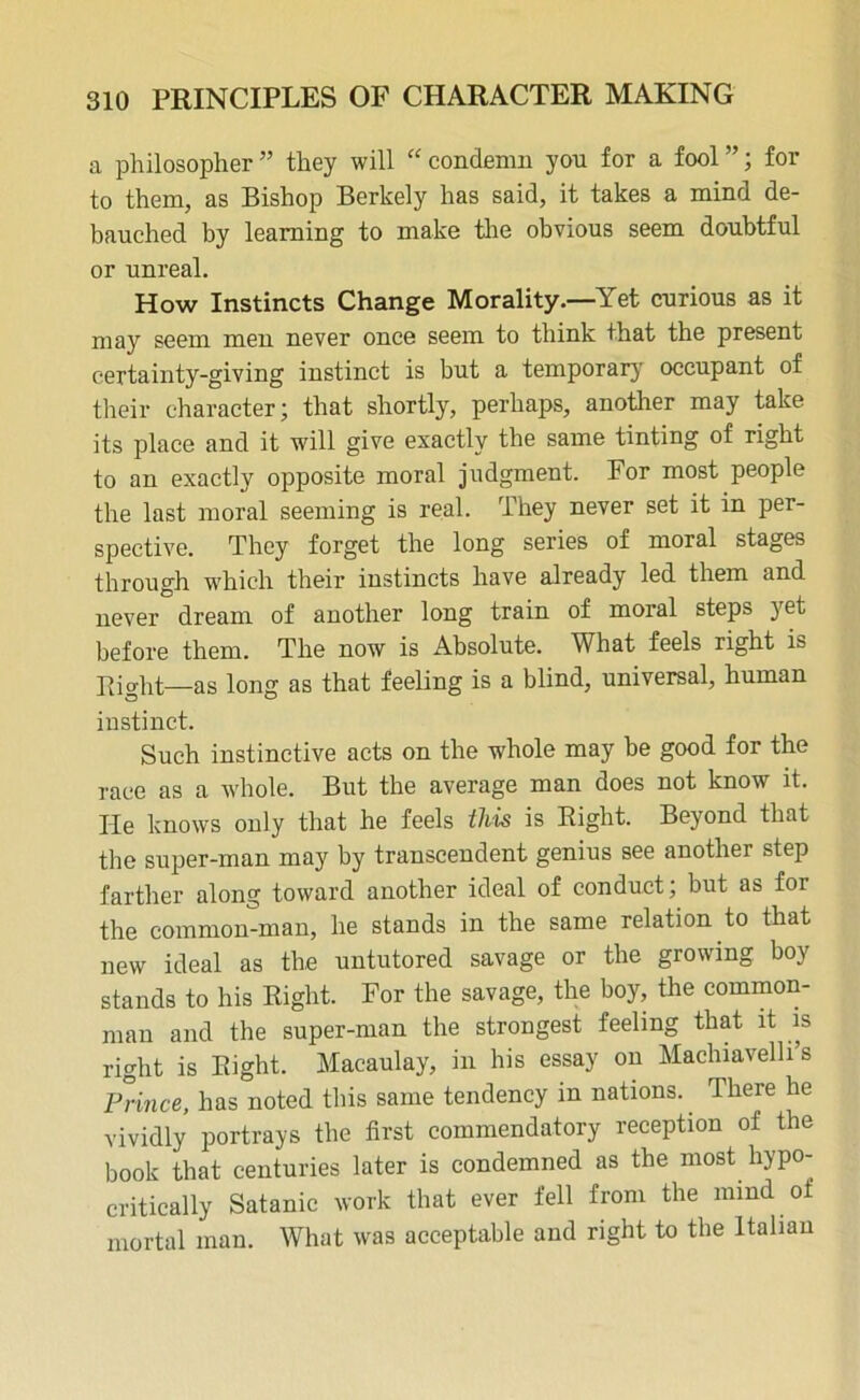 a philosopher ” they will “ condemn you for a fool ”; for to them, as Bishop Berkely has said, it takes a mind de- bauched by learning to make the obvious seem doubtful or unreal. How Instincts Change Morality.—Yet curious as it may seem men never once seem to think that the present certainty-giving instinct is but a temporary occupant of their character; that shortly, perhaps, another may take its place and it will give exactly the same tinting of right to an exactly opposite moral judgment. For most people the last moral seeming is real. They never set it in per- spective. They forget the long series of moral stages through which their instincts have already led them and never dream of another long train of moral steps yet before them. The now is Absolute. What feels right is Right—as long as that feeling is a blind, universal, human instinct. Such instinctive acts on the whole may be good for the race as a whole. But the average man does not know it. He knows only that he feels this is Right. Beyond that the super-man may by transcendent genius see another step farther along toward another ideal of conduct; but as for the common-man, he stands in the same relation to that new ideal as the untutored savage or the growing boy stands to his Right. For the savage, the boy, the common- man and the super-man the strongest feeling that it is right is Right. Macaulay, in his essay on Machiavelli’s Prince, has noted this same tendency in nations.. There he vividly portrays the first commendatory reception of the book that centuries later is condemned as the most hypo- critically Satanic work that ever fell from the mind of mortal man. What was acceptable and right to the Italian