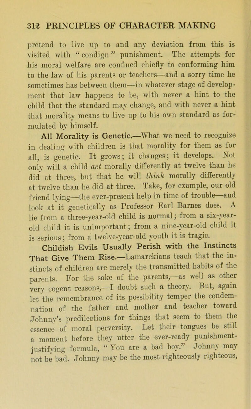 pretend to live np to and any deviation from this is visited with “ condign ” punishment. The attempts for his moral welfare are confined chiefly to conforming him to the law of his parents or teachers—and a sorry time he sometimes has between them—in whatever stage of develop- ment that law happens to be, with never a hint to the child that the standard may change, and with never a hint that morality means to live up to his own standard as for- mulated by himself. All Morality is Genetic.—What we need to recognize in dealing with children is that morality for them as for all, is genetic. It grows; it changes; it develops. Not only will a child act morally differently at twelve than he did at three, but that he will think morally differently at twelve than he did at three. Take, for example, our old friend lying—the ever-present help in time of trouble—and look at it genetically as Professor Earl Barnes does. A lie from a three-year-old child is normal; from a six-year- old child it is unimportant; from a nine-year-old child it is serious; from a twelve-year-old youth it is tragic. Childish Evils Usually Perish with the Instincts That Give Them Rise.—Lamarckians teach that the in- stincts of children are merely the transmitted habits of the parents. Por the sake of the parents,—as well as other very cogent reasons,—I doubt such a theory. But, again let the remembrance of its possibility temper the condem- nation of the father and mother and teacher toward Johnny’s predilections for things that seem to them the essence of moral perversity. Let their tongues be still a moment before they utter the ever-ready punishment- justifying formula, “ You are a bad boy.” Johnny may not be bad. Johnny may be the most righteously righteous.