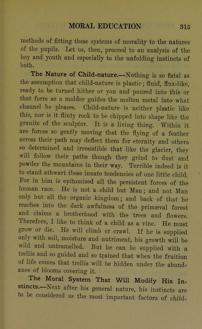 methods of fitting these systems of morality to the natures of the pupils. Let us, then, proceed to an analysis of the boy and youth and especially to the unfolding instincts of both. The Nature of Child-nature.—Nothing is so fatal as the assumption that child-nature is plastic; fluid, flux-like, ready to be turned hither or yon and poured into this or that form as a molder guides the molten metal into what channel he pleases. Child-nature is neither plastic like this, nor is it flinty rock to be chipped into shape like the granite of the sculptor. It is a living thing. Within it are forces so gently moving that the flying of a feather across their path may deflect them for eternity and others so determined and irresistible that like the glacier, they will follow their paths though they grind to dust and powder the mountains in their way. Terrible indeed is it to stand athwart these innate tendencies of one little child. Tor in him is epitomized all the persistent forces of the human race. He is not a child but Man; and not Man only but all the organic kingdom; and back of that he reaches into the dark awfulness of the primaeval forest and claims a brotherhood with the trees and flowers. Therefore, I like to think of a child as a vine. He must grow 01 die. He will climb or crawl. If he is supplied only with soil, moisture and nutriment, his growth will be wild and untramelled. But he can be supplied with a trellis and so guided and so trained that when the fruition of life comes that trellis will be hidden under the abund- ance of blooms covering it. The Moral System That Will Modify His In- stincts.—Next after his general nature, his instincts are to be considered as the most important factors of child-