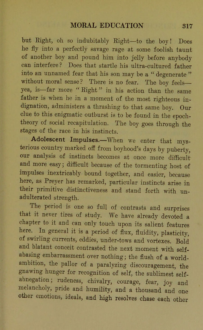 but Right, oil so indubitably Right—to the boy! Does he fly into a perfectly savage rage at some foolish taunt of another boy and pound him into jelly before anybody can interfere P Does that startle his ultra-cultured father into an unnamed fear that his son may be a “ degenerate ” without moral sense? There is no fear. The boy feels— yea, is—far more “Right” in his action than the same father is when he in a moment of the most righteous in- dignation, administers a thrashing to that same boy. Our clue to this enigmatic outburst is to be found in the epoch- theory of social recapitulation. The boy goes through the stages of the race in his instincts. Adolescent Impulses.—When we enter that mys- terious country marked off from boyhood’s days by puberty, our analysis of instincts becomes at once more difficult and more easy; difficult because of the tormenting host of impulses inextricably bound together, and easier, because here, as Preyer has remarked, particular instincts arise in their primitive distinctiveness and stand forth with un- adulterated strength. The period is one so full of contrasts and surprises that it never tires of study. We have already devoted a chapter to it and can only touch upon its salient features here. In general it is a period of flux, fluidity, plasticity, of swirling currents, eddies, under-tows and vortexes. Bold and blatant conceit contrasted the next moment with self- abasing embarrassment over nothing; the flush of a world- ambition, the pallor of a paralyzing discouragement, the gnawing hunger for recognition of self, the sublimest self- abnegation ; rudeness, chivalry, courage, fear, joy and melancholy, pride and humility, and a thousand and one other emotions, ideals, and high resolves chase each other