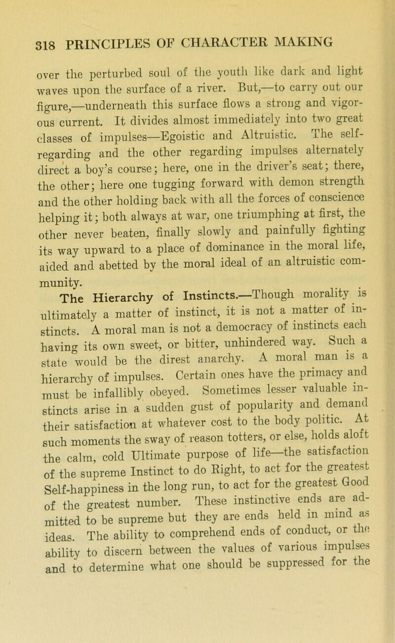 over tlie perturbed soul of the youth like dark and light waves upon the surface of a river. But, to carry out our figure,—underneath this surface flows a strong and vigor- ous current. It divides almost immediately into two great classes of impulses—Egoistic and Altruistic. The self- regarding and the other regarding impulses alternately direct a boy’s course; here, one in the driver’s seat; there, the other; here one tugging forward with demon strength and the other holding back with all the forces of conscience helping it; both always at war, one triumphing at first, the other never beaten, finally slowly and painfully fighting its way upward to a place of dominance in the moral life, aided and abetted by the moral ideal of an altruistic com- munity. The Hierarchy of Instincts.—Though morality is ultimately a matter of instinct, it is not a matter of in- stincts. A moral man is not a democracy of instincts each having its own sweet, or bitter, unhindered way. Such a state would be the direst anarchy. A moral man is a hierarchy of impulses. Certain ones have the primacy and must be infallibly obeyed. Sometimes lesser valuable in- stincts arise in a sudden gust of popularity and demand their satisfaction at whatever cost to the body politic. At such moments the sway of reason totters, or else, holds aloft the calm, cold Ultimate purpose of life—the satisfaction of the supreme Instinct to do Right, to act for the greateU Self-happiness in the long run, to act for the greatest Good of the greatest number. These instinctive ends are ad- mitted to be supreme but they are ends held in mind as ideas. The ability to comprehend ends of conduct, or the ability to discern between the values of various impulses and to determine what one should be suppressed for the