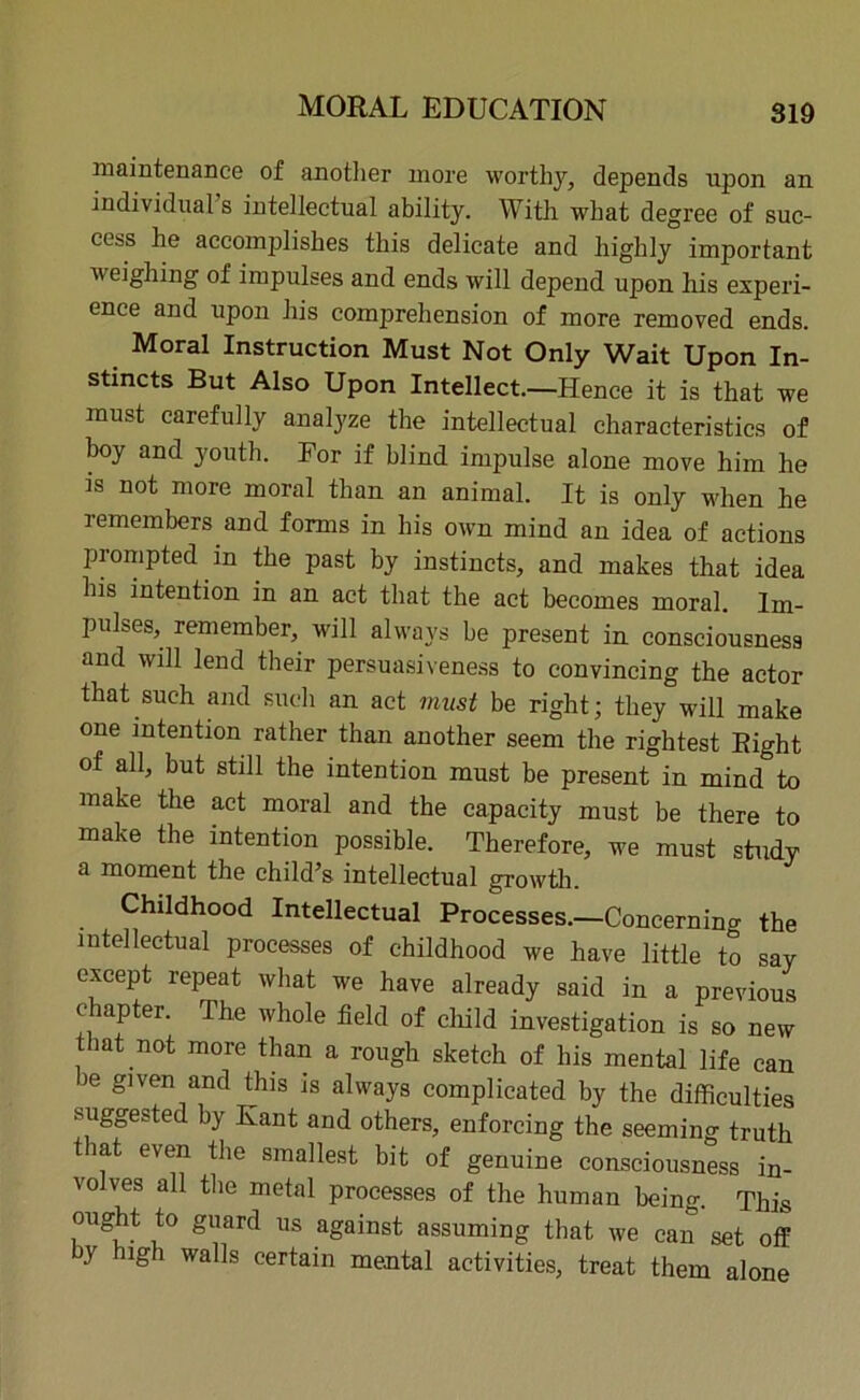 maintenance of another more worthy, depends npon an individual s intellectual ability. With what degree of suc- cess he accomplishes this delicate and highly important weighing of impulses and ends will depend upon his experi- ence and upon his comprehension of more removed ends. Moral Instruction Must Not Only Wait Upon In- stincts But Also Upon Intellect.—Hence it is that we must carefully analyze the intellectual characteristics of hoy and youth. For if blind impulse alone move him he is not more moral than an animal. It is only when he remembers and forms in his own mind an idea of actions prompted in the past by instincts, and makes that idea his intention in an act that the act becomes moral. Im- pulses,. remember, will always be present in consciousness and will lend their persuasiveness to convincing the actor that such and such an act must be right; they will make one intention rather than another seem the Tightest Bight of all, but still the intention must be present in mind to make the act moral and the capacity must be there to make the intention possible. Therefore, we must study a moment the child’s intellectual growth. Childhood Intellectual Processes.—Concernino- the intellectual processes of childhood we have little to say except repeat what we have already said in a previous chapter. The whole field of child investigation is so new that not more than a rough sketch of his mental life can Je given and this is always complicated by the difficulties suggested by Kant and others, enforcing the seeming truth that even the smallest bit of genuine consciousness in- volves all the metal processes of the human being. This ought to guard us against assuming that we can set off by high walls certain mental activities, treat them alone
