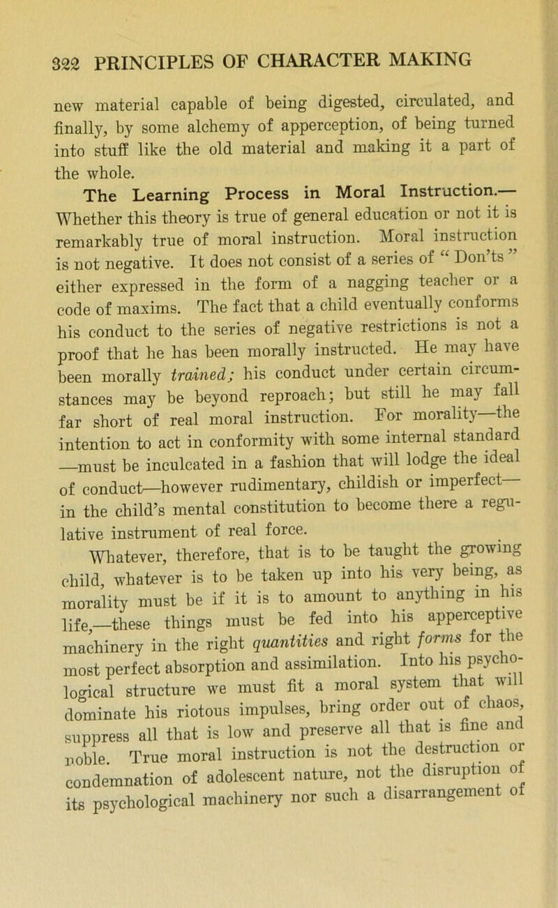 new material capable of being digested, circulated, and finally, by some alchemy of apperception, of being turned into stuff like the old material and making it a part of the whole. The Learning Process in Moral Instruction. Whether this theory is true of general education or not it is remarkably true of moral instruction. Moral instruction is not negative. It does not consist of a series of “ Don’ts ” either expressed in the form of a nagging teacher 01 a code of maxims. The fact that a child eventually conforms his conduct to the series of negative restrictions is not a proof that he has been morally instructed. He may have been morally trained; his conduct under certain circum- stances may be beyond reproach; but still he may fall far short of real moral instruction. For morality—the intention to act in conformity with some internal standard —must be inculcated in a fashion that will lodge the ideal of conduct—however rudimentary, childish or imperfect in the child’s mental constitution to become there a regu- lative instrument of real force. Whatever, therefore, that is to be taught the growing child whatever is to be taken up into his very being, as morality must be if it is to amount to anything in his life—these things must be fed into his apperceptive machinery in the right quantities and right forms for the most perfect absorption and assimilation. Into Ins psycho- logical structure we must fit a moral system that will dominate his riotous impulses, bring order out of chaos suppress all that is low and preserve all that is fine and noble. True moral instruction is not the destruction or condemnation of adolescent nature, not the disruption o its psychological machinery nor such a disarrangement o